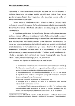 304 | Curso de Direito Tributário
contribuinte. A clássica expressão limitações ao poder de tributar tangencia o
problema da natureza normativa e ressalta o problema da eficácia. Esta é a sua
grande vantagem. Cabe à doutrina precisar estes conceitos, sem se perder em
distinções inúteis e elucubrações.
Toda a norma de imunidade apresenta uma dupla eficácia: como norma de
exclusão de competência e como direito subjetivo do contribuinte contra a edição
de normas tributantes sobre fatos, situações e pessoas protegidas pelo texto
constitucional.
A imunidade se diferencia das isenções por diversas razões, dentre as quais
podemos destacar a diferença de estatura normativa. Todas as imunidades possuem
estatura constitucional, enquanto as isenções representam casos de não incidência
legal. Não importa a denominação utilizada, o que interessa é a sua natureza. Se
houver um caso denominado de não incidência ou isenção no texto constitucional,
este terá a natureza de imunidade, mesmo que o texto a denomine de “isenção”. Este
entendimento se encontra assumido pelo STF no julgamento do RE 168.110, que
assim entendeu que mesmo que a Constituição “[...] aluda a isenção de tributos com
relação às operações de transferência de imóveis desapropriados para fins de
reforma agrária, não concede isenção, mas, sim, imunidade”.
Algumas das imunidades denominadas de isenções são:
– Imunidade das contribuições para o financiamento da seguridade social: art. 195, §
7º: “São isentas de contribuição para a seguridade social as entidades beneficentes de
assistência social que atendam às exigências estabelecidas em lei”77
.
– Imunidade de impostos para promover a reforma agrária: art. 184, § 5º: “São isentas
de impostos federais, estaduais e municipais as operações de transferência de imóveis
desapropriados para fins de reforma agrária”.
Algumas das imunidades denominadas de “não incidência” são:
– Imunidade de IPI na exportação: art. 153, § 3º, III: “não incidirá sobre produtos
industrializados destinados ao exterior”.
– Imunidade do ITR sobre as pequenas glebas rurais: art. 153, § 4º, II: “não incidirá sobre
pequenas glebas rurais, definidas em lei, quando as explore o proprietário que não
possua outro imóvel; (Incluído pela Emenda Constitucional n. 42, de 19.12.2003)”.
77
Lei Complementar nº 187, de 16 de dezembro de 2021, dispõe sobre a certificação das entidades
beneficentes e regula os procedimentos referentes à imunidade de contribuições à seguridade social.
 