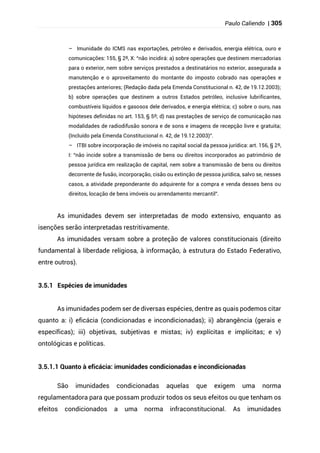 Paulo Caliendo | 305
– Imunidade do ICMS nas exportações, petróleo e derivados, energia elétrica, ouro e
comunicações: 155, § 2º, X: “não incidirá: a) sobre operações que destinem mercadorias
para o exterior, nem sobre serviços prestados a destinatários no exterior, assegurada a
manutenção e o aproveitamento do montante do imposto cobrado nas operações e
prestações anteriores; (Redação dada pela Emenda Constitucional n. 42, de 19.12.2003);
b) sobre operações que destinem a outros Estados petróleo, inclusive lubrificantes,
combustíveis líquidos e gasosos dele derivados, e energia elétrica; c) sobre o ouro, nas
hipóteses definidas no art. 153, § 5º; d) nas prestações de serviço de comunicação nas
modalidades de radiodifusão sonora e de sons e imagens de recepção livre e gratuita;
(Incluído pela Emenda Constitucional n. 42, de 19.12.2003)”.
– ITBI sobre incorporação de imóveis no capital social da pessoa jurídica: art. 156, § 2º,
I: “não incide sobre a transmissão de bens ou direitos incorporados ao patrimônio de
pessoa jurídica em realização de capital, nem sobre a transmissão de bens ou direitos
decorrente de fusão, incorporação, cisão ou extinção de pessoa jurídica, salvo se, nesses
casos, a atividade preponderante do adquirente for a compra e venda desses bens ou
direitos, locação de bens imóveis ou arrendamento mercantil”.
As imunidades devem ser interpretadas de modo extensivo, enquanto as
isenções serão interpretadas restritivamente.
As imunidades versam sobre a proteção de valores constitucionais (direito
fundamental à liberdade religiosa, à informação, à estrutura do Estado Federativo,
entre outros).
3.5.1 Espécies de imunidades
As imunidades podem ser de diversas espécies, dentre as quais podemos citar
quanto a: i) eficácia (condicionadas e incondicionadas); ii) abrangência (gerais e
específicas); iii) objetivas, subjetivas e mistas; iv) explícitas e implícitas; e v)
ontológicas e políticas.
3.5.1.1 Quanto à eficácia: imunidades condicionadas e incondicionadas
São imunidades condicionadas aquelas que exigem uma norma
regulamentadora para que possam produzir todos os seus efeitos ou que tenham os
efeitos condicionados a uma norma infraconstitucional. As imunidades
 