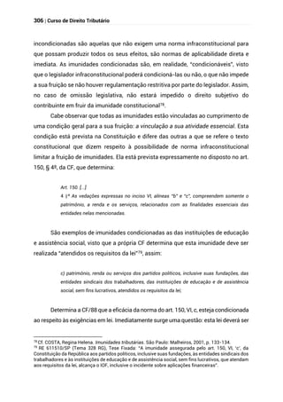 306 | Curso de Direito Tributário
incondicionadas são aquelas que não exigem uma norma infraconstitucional para
que possam produzir todos os seus efeitos, são normas de aplicabilidade direta e
imediata. As imunidades condicionadas são, em realidade, “condicionáveis”, visto
que o legislador infraconstitucional poderá condicioná-las ou não, o que não impede
a sua fruição se não houver regulamentação restritiva por parte do legislador. Assim,
no caso de omissão legislativa, não estará impedido o direito subjetivo do
contribuinte em fruir da imunidade constitucional78.
Cabe observar que todas as imunidades estão vinculadas ao cumprimento de
uma condição geral para a sua fruição: a vinculação a sua atividade essencial. Esta
condição está prevista na Constituição e difere das outras a que se refere o texto
constitucional que dizem respeito à possibilidade de norma infraconstitucional
limitar a fruição de imunidades. Ela está prevista expressamente no disposto no art.
150, § 4º, da CF, que determina:
Art. 150. [...]
§
4 º As vedações expressas no inciso VI, alíneas “b” e “c”, compreendem somente o
patrimônio, a renda e os serviços, relacionados com as finalidades essenciais das
entidades nelas mencionadas.
São exemplos de imunidades condicionadas as das instituições de educação
e assistência social, visto que a própria CF determina que esta imunidade deve ser
realizada “atendidos os requisitos da lei”79, assim:
c) patrimônio, renda ou serviços dos partidos políticos, inclusive suas fundações, das
entidades sindicais dos trabalhadores, das instituições de educação e de assistência
social, sem fins lucrativos, atendidos os requisitos da lei;
Determina a CF/88 que a eficácia da norma do art. 150, VI, c, esteja condicionada
ao respeito às exigências em lei. Imediatamente surge uma questão: esta lei deverá ser
78
Cf. COSTA, Regina Helena. Imunidades tributárias. São Paulo: Malheiros, 2001, p. 133-134.
79
RE 611510/SP (Tema 328 RG), Tese Fixada: “A imunidade assegurada pelo art. 150, VI, ‘c’, da
Constituição da República aos partidos políticos, inclusive suas fundações, às entidades sindicais dos
trabalhadores e às instituições de educação e de assistência social, sem fins lucrativos, que atendam
aos requisitos da lei, alcança o IOF, inclusive o incidente sobre aplicações financeiras”.
 