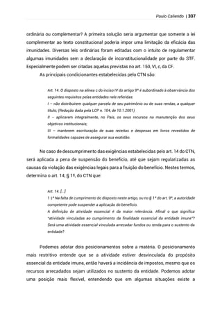 Paulo Caliendo | 307
ordinária ou complementar? A primeira solução seria argumentar que somente a lei
complementar ao texto constitucional poderia impor uma limitação da eficácia das
imunidades. Diversas leis ordinárias foram editadas com o intuito de regulamentar
algumas imunidades sem a declaração de inconstitucionalidade por parte do STF.
Especialmente podem ser citadas aquelas previstas no art. 150, VI, c, da CF.
As principais condicionantes estabelecidas pelo CTN são:
Art. 14. O disposto na alínea c do inciso IV do artigo 9º é subordinado à observância dos
seguintes requisitos pelas entidades nele referidas:
I – não distribuírem qualquer parcela de seu patrimônio ou de suas rendas, a qualquer
título; (Redação dada pela LCP n. 104, de 10.1.2001)
II – aplicarem integralmente, no País, os seus recursos na manutenção dos seus
objetivos institucionais;
III – manterem escrituração de suas receitas e despesas em livros revestidos de
formalidades capazes de assegurar sua exatidão.
No caso de descumprimento das exigências estabelecidas pelo art. 14 do CTN,
será aplicada a pena de suspensão do benefício, até que sejam regularizadas as
causas da violação das exigências legais para a fruição do benefício. Nestes termos,
determina o art. 14, § 1º, do CTN que:
Art. 14. [...]
§
1 º Na falta de cumprimento do disposto neste artigo, ou no § 1º do art. 9º, a autoridade
competente pode suspender a aplicação do benefício.
A definição de atividade essencial é da maior relevância. Afinal o que significa
“atividade vinculadas ao cumprimento da finalidade essencial da entidade imune”?
Será uma atividade essencial vinculada arrecadar fundos ou renda para o sustento da
entidade?
Podemos adotar dois posicionamentos sobre a matéria. O posicionamento
mais restritivo entende que se a atividade estiver desvinculada do propósito
essencial da entidade imune, então haverá a incidência de impostos, mesmo que os
recursos arrecadados sejam utilizados no sustento da entidade. Podemos adotar
uma posição mais flexível, entendendo que em algumas situações existe a
 