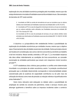 308 | Curso de Direito Tributário
exploração de uma atividade econômica protegida pela imunidade, mesmo que não
esteja diretamente vinculada à finalidade essencial da entidade imune. São exemplos
de decisões do STF neste sentido:
i) imunidade ao ICMS na venda de mercadorias em que se considerou que os valores
obtidos eram destinados às finalidades essenciais da entidade (EDiv no RE 210.251);
ii) imunidade ao IPTU no caso de aluguel do imóvel para terceiros, em que se considerou
que os valores auferidos serão utilizados nas finalidades essenciais da entidade (RE
237.718 e Súmula STF 724);
iii) imunidade ao ISS no caso de prestação de serviços, em que valores obtidos nesta
atividade eram destinados às finalidades essenciais da entidade (RE 116.188, RE 144.900
e RE 218.503).
A doutrina e a jurisprudência têm estabelecido limites à possibilidade da
exploração de atividades econômicas por entidades imunes, mesmo que o objetivo
seja o financiamento das atividades essenciais da entidade. Outros princípios devem
ser levados em consideração, tais como o da livre concorrência, do direito ao trabalho
e da livre iniciativa. Nesse sentido, entendeu o STF que: “[...] a imunidade recíproca
não deve afetar indevidamente as condições de livre-concorrência, ao conceder
exoneração às entidades particulares que atuam com inequívoco intuito lucrativo
privado”80.
O STF estabeleceu dois critérios para ponderar o conflito entre determinada
imunidade e os princípios da ordem econômica, assim: “a proteção constitucional
pressupõe que a atividade desenvolvida corresponda à instrumentalidade estatal,
caracterizada pela (i) ausência de capacidade contributiva ou (ii) pelo risco da
utilização de tributos como meio de pressão ou indução indireta e injustificada entre
entes federados”81.
Outro tema relevante está esboçado no debate sobre a possibilidade de
ampliação do sentido do conceito de patrimônio, renda e serviços imunes para
abranger igualmente o benefício sobre os impostos incidentes sobre o comércio
80 STF, ACO 1.352.
81
STF, ADI 3.089.
 