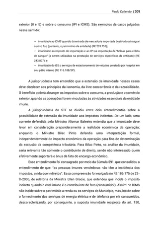 Paulo Caliendo | 309
exterior (II e IE) e sobre o consumo (IPI e ICMS). São exemplos de casos julgados
nesse sentido:
– imunidade ao ICMS quando da entrada de mercadoria importada destinada a integrar
o ativo fixo (portanto, o patrimônio da entidade) (RE 203.755);
– imunidade ao imposto de importação e ao IPI na importação de “bolsas para coleta
de sangue” (a serem utilizadas na prestação de serviços específicos da entidade) (RE
243.807); e
– imunidade do ISS o serviços de estacionamento de veículos prestado por hospital em
seu pátio interno (RE 116.188/SP).
A jurisprudência tem entendido que a extensão da imunidade nesses casos
deve obedecer aos princípios da isonomia, da livre concorrência e da razoabilidade.
O benefício poderá abranger os impostos sobre o consumo, a produção e o comércio
exterior, quando as operações forem vinculadas às atividades essenciais da entidade
imune.
A jurisprudência do STF se dividiu entre dois entendimentos sobre a
possibilidade de extensão da imunidade aos impostos indiretos. De um lado, uma
corrente defendida pelo Ministro Aliomar Baleeiro entendia que a imunidade deve
levar em consideração preponderamente a realidade econômica da operação;
enquanto o Ministro Bilac Pinto defendia uma interpretação formal,
independentemente do impacto econômico da operação para fins de determinação
da exclusão da competência tributária. Para Bilac Pinto, na análise da imunidade,
seria relevante tão somente o contribuinte de direito, sendo não interessado quem
efetivamente suportará o ônus de fato do encargo econômico.
Esse entendimento foi consagrado por meio da Súmula 591, que consolidou o
entendimento de que: “as pessoas imunes vendedoras não têm a incidência dos
impostos, ainda que indiretos”. Essa compreensão foi realçada no RE 186.175 de 23-
8-2006, de relatoria da Ministra Ellen Gracie, que entendeu que incide o imposto
indireto quando o ente imune é o contribuinte de fato (consumidor). Assim: “o ICMS
não incide sobre o patrimônio a renda ou os serviços do Município, mas, incide sobre
o fornecimento dos serviços de energia elétrica e de telefonia por ele consumidos,
descaracterizando, por conseguinte, a suposta imunidade recíproca do art. 150,
 