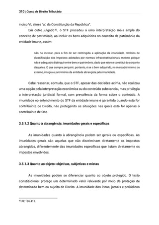 310 | Curso de Direito Tributário
inciso VI, alínea ‘a’, da Constituição da República”.
Em outro julgado82 , o STF procedeu a uma interpretação mais ampla do
conceito de patrimônio, ao incluir os bens adquiridos no conceito de patrimônio da
entidade imune, assim:
não há invocar, para o fim de ser restringida a aplicação da imunidade, critérios de
classificação dos impostos adotados por normas infraconstitucionais, mesmo porque
não é adequado distinguir entre bens e patrimônio, dado que este se constitui do conjunto
daqueles. O que cumpre perquirir, portanto, é se o bem adquirido, no mercado interno ou
externo, integra o patrimônio da entidade abrangida pela imunidade.
Cabe ressaltar, contudo, que o STF, apesar das decisões acima, não realizou
uma opção pela interpretação econômica ou do conteúdo substancial, mas privilegia
a interpretação juridicial formal, com prevalência da forma sobre o conteúdo. A
imunidade no entendimento do STF da entidade imune é garantida quando esta for
contribuinte de Direito, não protegendo as situações nas quais esta for apenas o
contribuinte de fato.
3.5.1.2 Quanto à abrangência: imunidades gerais e específicas
As imunidades quanto à abrangência podem ser gerais ou específicas. As
imunidades gerais são aquelas que não discriminam diretamente os impostos
abrangidos, diferentemente das imunidades específicas que listam diretamente os
impostos envolvidos.
3.5.1.3 Quanto ao objeto: objetivas, subjetivas e mistas
As imunidades podem se diferenciar quanto ao objeto protegido. O texto
constitucional protege um determinado valor relevante por meio da proteção de
determinado bem ou sujeito de Direito. A imunidade dos livros, jornais e periódicos
82
RE 196.415.
 