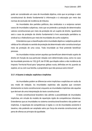 Paulo Caliendo | 311
pode ser considerada um caso de imunidade objetiva, visto que se protege o valor
constitucional do direito fundamental à informação e à educação por meio das
normas de exclusão de incidência de tributos.
As imunidades dos partidos políticos, dos sindicatos e a recíproca seriam
casos de imunidades subjetivas, visto que se pretende a proteção de determinados
valores constitucionais por meio da proteção de um sujeito de direito. Igualmente
será o caso da proteção do direito fundamental à livre associação partidária ou
sindical ou o federalismo por meio de imunidades de cunho subjetivo.
Entendemos que a classificação entre imunidade objetiva e subjetiva pode ser
válida se for utilizada no sentido de proteção de determinado valor constitucional por
meio da proteção de uma coisa. Toda imunidade ao final pretende beneficiar
pessoas.
As imunidades mistas seriam aquelas que beneficiam determinado sujeito de
direito em função da sua particular relação com determinada coisa, como no caso
da imunidade prevista no 153, § 4º, da CF/88, que dispõe sobre a não incidência do
Imposto Territorial Rural para “pequenas glebas rurais, definidas em lei, quando as
explore, só ou com sua família, o proprietário que não possua outro imóvel”.
3.5.1.4 Quanto à redação: explícitas e implícitas
As imunidades podem se diferenciar entre implícitas e explícitas em razão do
seu modo de redação. As imunidades explícitas são aquelas que constam
diretamente no texto constitucional, enquanto as imunidades implícitas são aquelas
que derivam de uma interpretação do texto constitucional.
O texto constitucional brasileiro não admite a possibilidade de imunidades
implícitas, em virtude do modelo de repartição rígido de competências tributárias.
Entendemos que as imunidades no sistema constitucional brasileiro não podem ser
implícitas. A repartição de competências é rígida e o rol de imunidades existente é
taxativo, não podendo ser ampliado salvo por força de emenda constitucional, sob
pena de ofensa ao princípio da igualdade.
 
