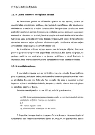 312 | Curso de Direito Tributário
3.5.1.5 Quanto ao sentido: ontológicas e políticas
As imunidades podem se diferenciar quanto ao seu sentido, podem ser
consideradas ontológicas e políticas. As imunidades ontológicas são aquelas que
decorrem da proteção do princípio constitucional da capacidade contributiva e que
pretendem excluir do campo de incidência entidades que não possuem capacidade
econômica, tais como: as instituições de educação e de assistência social sem fins
lucrativos. Dada a elevada relevância dessas atividades, crê-se que é mais eficiente
que estes recursos sejam aplicados diretamente pelo contribuinte, do que sejam
arrecadados e depois aplicados em atividades fins.
As imunidades políticas seriam aquelas que teriam por objetivo desonerar
pessoas jurídicas que possuem capacidade contributiva, tais como as igrejas, os
partidos políticos, os sindicatos e os jornais, periódicos e papel destinado à
impressão. Há o interesse constitucional conceder benefícios a estas entidades.
3.5.1.6 Imunidade recíproca
A imunidade recíproca tem por conteúdo a regra de exclusão de competência
para as pessoas jurídicas de direito público em instituírem impostos incidentes sobre
as atividades de outro ente federado. Por exemplo, não pode o município instituir
impostos sobre as atividades da União, tampouco a União tributar os municípios e
os Estados e assim por diante.
Esta norma está prevista no art. 150, VI, a, da CF que determina:
Art. 150. Sem prejuízo de outras garantias asseguradas ao contribuinte, é vedado à União,
aos Estados, ao Distrito Federal e aos Municípios:
[...]
VI – instituir impostos sobre:
a) patrimônio, renda ou serviços, uns dos outros.
O dispositivo tem por objetivo proteger a Federação como valor constitucional
fundamental e se relaciona diretamente com o art. 60, § 4º, IV, que impede a edição
 