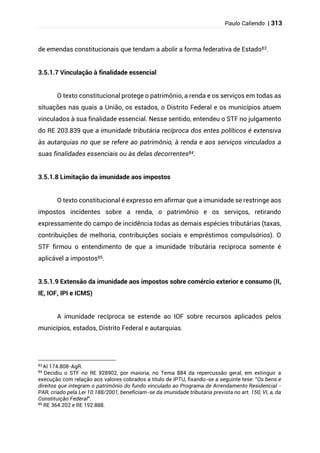 Paulo Caliendo | 313
de emendas constitucionais que tendam a abolir a forma federativa de Estado83.
3.5.1.7 Vinculação à finalidade essencial
O texto constitucional protege o patrimônio, a renda e os serviços em todas as
situações nas quais a União, os estados, o Distrito Federal e os municípios atuem
vinculados à sua finalidade essencial. Nesse sentido, entendeu o STF no julgamento
do RE 203.839 que a imunidade tributária recíproca dos entes políticos é extensiva
às autarquias no que se refere ao patrimônio, à renda e aos serviços vinculados a
suas finalidades essenciais ou às delas decorrentes84.
3.5.1.8 Limitação da imunidade aos impostos
O texto constitucional é expresso em afirmar que a imunidade se restringe aos
impostos incidentes sobre a renda, o patrimônio e os serviços, retirando
expressamente do campo de incidência todas as demais espécies tributárias (taxas,
contribuições de melhoria, contribuições sociais e empréstimos compulsórios). O
STF firmou o entendimento de que a imunidade tributária recíproca somente é
aplicável a impostos85.
3.5.1.9 Extensão da imunidade aos impostos sobre comércio exterior e consumo (II,
IE, IOF, IPI e ICMS)
A imunidade recíproca se estende ao IOF sobre recursos aplicados pelos
municípios, estados, Distrito Federal e autarquias.
83
AI 174.808-AgR.
84
Decidiu o STF no RE 928902, por maioria, no Tema 884 da repercussão geral, em extinguir a
execução com relação aos valores cobrados a título de IPTU, fixando-se a seguinte tese: "Os bens e
direitos que integram o patrimônio do fundo vinculado ao Programa de Arrendamento Residencial -
PAR, criado pela Lei 10.188/2001, beneficiam-se da imunidade tributária prevista no art. 150, VI, a, da
Constituição Federal".
85
RE 364.202 e RE 192.888.
 