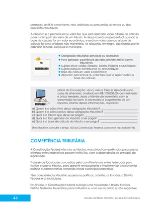 44 Noções de Direito Tributário - Luciane Schulz Fonseca
prestado; do IR é o montante, real, arbitrado ou presumido da renda ou dos
proventos tributáveis.
A alíquota é o percentual ou valor fixo que será aplicado sobre a base de cálculo
para o cômputo do valor de um tributo. A alíquota será um percentual quando a
base de cálculo for um valor econômico, e será um valor quando a base de
cálculo for uma unidade não monetária. As alíquotas, em regra, são fixadas por lei
ordinária federal, estadual e municipal.
Fato gerador: ocorrência do fato previsto em lei como
tributável;
Sujeito ativo: União, Estados, Distrito Federal e Municípios;
Sujeito passivo: contribuinte ou responsável;
Base de cálculo: valor econômico;
Alíquota: percentual ou valor fixo que se aplica sobre a
base de cálculo.
Maria da Conceição, viúva, veio a falecer deixando uma
casa de alvenaria, avaliada em R$ 100.000,00 (cem mil reais)
e único herdeiro. Após o trâmite do inventário, com a
transmissão do bem, é necessário o pagamento de um
imposto. Diante dessas informações, responda:
COMPETÊNCIA TRIBUTÁRIA
A Constituição Federal não cria os tributos, mas atribui competências para que os
diversos entes federativos possam instituí-los, com a observância do princípio da
legalidade.
Trata-se de faculdade concedida pelo constituinte aos entes federados para
instituir e cobrar tributos, para garantir renda própria e implementar a autonomia
política e administrativa, tornando eficaz o princípio federativo.
Têm competência tributária as pessoas políticas, a União, os Estados, o Distrito
Federal e os Municípios.
Em síntese, a Constituição Federal outorga uma faculdade à União, Estados,
Distrito Federal e Municípios para instituírem e, uma vez ocorrido o fato imponível,
Obrigação tributária: principal ou acessória;
a) Quem é o pólo ativo dessa obrigação tributária? ___________________________.
b) Quem é o pólo passivo dessa obrigação tributária? _________________________.
c) Qual é o tributo que deve ser pago? _______________________________________.
d) Qual é o fato gerador do imposto a ser pago? _____________________________.
e) Qual é a base de cálculo do tributo a ser pago? ___________________________.
(Para facilitar, consulte o artigo 155 da Constituição Federal, constante na unidade VII)
 