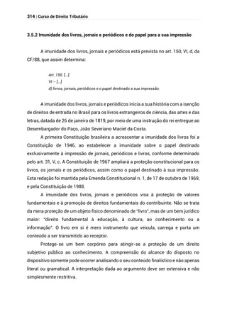 314 | Curso de Direito Tributário
3.5.2 Imunidade dos livros, jornais e periódicos e do papel para a sua impressão
A imunidade dos livros, jornais e periódicos está prevista no art. 150, VI, d, da
CF/88, que assim determina:
Art. 150. [...]
VI – [...]
d) livros, jornais, periódicos e o papel destinado a sua impressão.
A imunidade dos livros, jornais e periódicos inicia a sua história com a isenção
de direitos de entrada no Brasil para os livros estrangeiros de ciência, das artes e das
letras, datada de 26 de janeiro de 1819, por meio de uma instrução do rei entregue ao
Desembargador do Paço, João Severiano Maciel da Costa.
A primeira Constituição brasileira a acrescentar a imunidade dos livros foi a
Constituição de 1946, ao estabelecer a imunidade sobre o papel destinado
exclusivamente à impressão de jornais, periódicos e livros, conforme determinado
pelo art. 31, V, c. A Constituição de 1967 ampliará a proteção constitucional para os
livros, os jornais e os periódicos, assim como o papel destinado à sua impressão.
Esta redação foi mantida pela Emenda Constitucional n. 1, de 17 de outubro de 1969,
e pela Constituição de 1988.
A imunidade dos livros, jornais e periódicos visa à proteção de valores
fundamentais e à promoção de direitos fundamentais do contribuinte. Não se trata
da mera proteção de um objeto físico denominado de “livro”, mas de um bem jurídico
maior: “direito fundamental à educação, à cultura, ao conhecimento ou a
informação”. O livro em si é mero instrumento que veicula, carrega e porta um
conteúdo a ser transmitido ao receptor.
Protege-se um bem corpóreo para atingir-se a proteção de um direito
subjetivo público ao conhecimento. A compreensão do alcance do disposto no
dispositivo somente pode ocorrer analisando o seu conteúdo finalístico e não apenas
literal ou gramatical. A interpretação dada ao argumento deve ser extensiva e não
simplesmente restritiva.
 