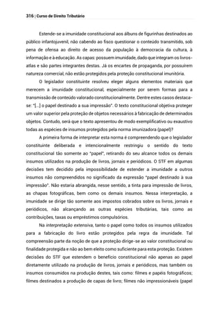 316 | Curso de Direito Tributário
Estende-se a imunidade constitucional aos álbuns de figurinhas destinados ao
público infantojuvenil, não cabendo ao fisco questionar o conteúdo transmitido, sob
pena de ofensa ao direito de acesso da população à democracia da cultura, à
informação e à educação. As capas: possuem imunidade, dado que integram os livros-
atlas e são partes integrantes destas. Já os encartes de propaganda, por possuírem
natureza comercial, não estão protegidos pela proteção constitucional imunitória.
O legislador constituinte resolveu eleger alguns elementos materiais que
merecem a imunidade constitucional, especialmente por serem formas para a
transmissão de conteúdo valorado constitucionalmente. Dentre estes casos destaca-
se: “[...] o papel destinado a sua impressão”. O texto constitucional objetiva proteger
um valor superior pela proteção de objetos necessários à fabricação de determinados
objetos. Contudo, será que o texto apresentou de modo exemplificativo ou exaustivo
todas as espécies de insumos protegidos pela norma imunizadora (papel)?
A primeira forma de interpretar esta norma é compreendendo que o legislador
constituinte deliberada e intencionalmente restringiu o sentido do texto
constitucional tão somente ao “papel”, retirando do seu alcance todos os demais
insumos utilizados na produção de livros, jornais e periódicos. O STF em algumas
decisões tem decidido pela impossibilidade de estender a imunidade a outros
insumos não compreendidos no significado da expressão “papel destinado à sua
impressão”. Não estaria abrangida, nesse sentido, a tinta para impressão de livros,
as chapas fotográficas, bem como os demais insumos. Nessa interpretação, a
imunidade se dirige tão somente aos impostos cobrados sobre os livros, jornais e
periódicos, não alcançando as outras espécies tributárias, tais como as
contribuições, taxas ou empréstimos compulsórios.
Na interpretação extensiva, tanto o papel como todos os insumos utilizados
para a fabricação do livro estão protegidos pela regra da imunidade. Tal
compreensão parte da noção de que a proteção dirige-se ao valor constitucional ou
finalidade protegida e não ao bem eleito como suficiente para esta proteção. Existem
decisões do STF que estendem o benefício constitucional não apenas ao papel
diretamente utilizado na produção de livros, jornais e periódicos, mas também os
insumos consumidos na produção destes, tais como: filmes e papéis fotográficos;
filmes destinados a produção de capas de livro; filmes não impressionáveis (papel
 