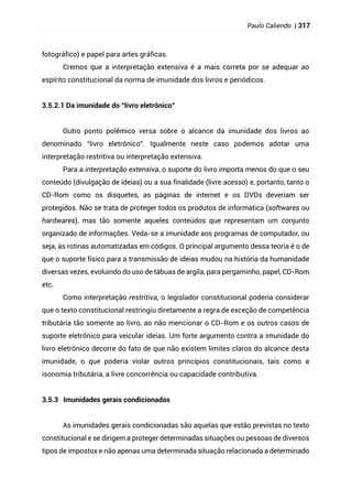 Paulo Caliendo | 317
fotográfico) e papel para artes gráficas.
Cremos que a interpretação extensiva é a mais correta por se adequar ao
espírito constitucional da norma de imunidade dos livros e periódicos.
3.5.2.1 Da imunidade do “livro eletrônico”
Outro ponto polêmico versa sobre o alcance da imunidade dos livros ao
denominado “livro eletrônico”. Igualmente neste caso podemos adotar uma
interpretação restritiva ou interpretação extensiva.
Para a interpretação extensiva, o suporte do livro importa menos do que o seu
conteúdo (divulgação de ideias) ou a sua finalidade (livre acesso) e, portanto, tanto o
CD-Rom como os disquetes, as páginas de internet e os DVDs deveriam ser
protegidos. Não se trata de proteger todos os produtos de informática (softwares ou
hardwares), mas tão somente aqueles conteúdos que representam um conjunto
organizado de informações. Veda-se a imunidade aos programas de computador, ou
seja, às rotinas automatizadas em códigos. O principal argumento dessa teoria é o de
que o suporte físico para a transmissão de ideias mudou na história da humanidade
diversas vezes, evoluindo do uso de tábuas de argila, para pergaminho, papel, CD-Rom
etc.
Como interpretação restritiva, o legislador constitucional poderia considerar
que o texto constitucional restringiu diretamente a regra de exceção de competência
tributária tão somente ao livro, ao não mencionar o CD-Rom e os outros casos de
suporte eletrônico para veicular ideias. Um forte argumento contra a imunidade do
livro eletrônico decorre do fato de que não existem limites claros do alcance desta
imunidade, o que poderia violar outros princípios constitucionais, tais como a
isonomia tributária, a livre concorrência ou capacidade contributiva.
3.5.3 Imunidades gerais condicionadas
As imunidades gerais condicionadas são aquelas que estão previstas no texto
constitucional e se dirigem a proteger determinadas situações ou pessoas de diversos
tipos de impostos e não apenas uma determinada situação relacionada a determinado
 