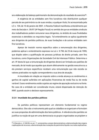 Paulo Caliendo | 319
se a elaboração do balanço patrimonial e da demonstração do resultado do exercício86.
A exigência de as entidades sem fins lucrativos não distribuírem qualquer
parcela de seu patrimônio ou de suas rendas, a qualquer título, foi acrescentada pela
LC n. 104, de 10 de janeiro de 2001. A Receita Federal manifestou entendimento por
meio da Decisão n. 39/97 (4ª Região Fiscal) no sentido de que as entidades sindicais
dos trabalhadores podem remunerar seus dirigentes, no âmbito de suas finalidades
essenciais e atendidos os requisitos legais. Tal entendimento se aplica igualmente
aos dirigentes de partidos políticos, de suas fundações e de outras entidades sem
fins lucrativos.
Apesar de inexistir norma específica sobre a remuneração dos dirigentes,
podemos aplicar o entendimento expresso na Lei n. 9.790, de 23 de março de 1999,
que dispõe sobre a qualificação de pessoas jurídicas de direito privado, sem fins
lucrativos, como Organizações da Sociedade Civil de Interesse Público. Determina o
art. 4º desta lei que a remuneração de dirigentes deverá ser limitada aos padrões de
mercado, de tal modo que aqueles que atuem efetivamente na gestão executiva ou a
ela prestam serviços específicos recebam uma remuneração que não exceda os
valores praticados na região correspondente a sua área de atuação.
A imunidade em relação ao imposto sobre a renda alcança os rendimentos e
ganhos de capital auferidos em aplicações financeiras de renda fixa ou de renda
variável. Esses rendimentos estão sujeitos ao regime de apuração exclusivo na fonte.
No caso de a entidade ser considerada imune, estará dispensada da retenção do
IRRF, quando assim o declarar expressamente.
3.5.4 Imunidade dos partidos políticos
Os partidos políticos representam um elemento fundamental no regime
democrático. Eles são o instrumento pelo qual os cidadãos se organizam e formulam
as suas propostas de administração dos bens públicos. A relevância dos partidos se
justifica na noção de que em uma democracia os grupos organizados se propõem e
86 O Decreto n. 3.100/99, no art. 11, acrescentou a esses demonstrativos a demonstração das origens
e aplicações de recursos, a demonstração das mutações do patrimônio líquido e as notas explicativas.
 