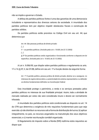 320 | Curso de Direito Tributário
não se impõe a governar o Estado.
A defesa de partidos políticos fortes é uma das garantias de uma democracia
includente e representativa dos diversos setores da sociedade. A imunidade dos
partidos políticos tem por objetivo impedir obstáculos fiscais à construção de
partidos sólidos.
Os partidos políticos estão previstos no Código Civil em seu art. 44, que
determina que
Art. 44. São pessoas jurídicas de direito privado:
[...]
V – os partidos políticos. (Incluído pela Lei n. 10.825, de 22.12.2003)
[...]
§ 3º Os partidos políticos serão organizados e funcionarão conforme o disposto em lei
específica. (Incluído pela Lei n. 10.825, de 22.12.2003).
A Lei n. 9.096/95, que dispõe sobre partidos políticos e regulamenta os arts.
17 e 14, § 3º, V, da CF/88, define em seu art. 1º a função destes da seguinte forma:
Art. 1º O partido político, pessoa jurídica de direito privado, destina-se a assegurar, no
interesse do regime democrático, a autenticidade do sistema representativo e a defender
os direitos fundamentais definidos na Constituição Federal.
Esta imunidade protege o patrimônio, a renda e os serviços prestados pelos
partidos políticos no interesse de sua finalidade principal. Assim, toda a atividade de
mercado realizada por estes não será considerada imune e deverá ser normalmente
tributada.
A imunidade dos partidos políticos está condicionada ao disposto no art. 14
do CTN que determina a exigência de três requisitos fundamentais para que seja
exercida: a) não distribuir os recursos sob a forma de distribuição de lucros; b) aplicar
integralmente, no país, os recursos angariados na manutenção dos seus objetivos
essenciais; e c) manter escrituração contábil organizada.
O Regulamento do Imposto sobre a Renda (RIR) reafirma estes requisitos ao
dispor que:
 