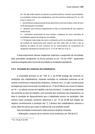 Paulo Caliendo | 321
Art. 169. Não estão sujeitos ao imposto os partidos políticos, inclusive suas fundações,
e as entidades sindicais dos trabalhadores, sem fins lucrativos, desde que (CF, art. 150,
inciso VI, alínea “c”):
I – não distribuam qualquer parcela de seu patrimônio ou de suas rendas, a título de lucro
ou de participação no resultado;
II – apliquem seus recursos integralmente no País, na manutenção de seus objetivos
institucionais;
III – mantenham escrituração de suas receitas e despesas em livros revestidos de
formalidades capazes de assegurar sua exatidão.
§
1 º O disposto neste artigo não exclui a atribuição, por lei, às entidades nele referidas,
da condição de responsáveis pelo imposto que lhes caiba reter na fonte e não as
dispensa da prática de atos, previstos em lei, assecuratórios do cumprimento de
obrigações tributárias por terceiros (Lei n. 5.172, de 1966, art. 9º, § 1º).
O descumprimento dessas exigências implicará a suspensão da imunidade,
pela autoridade competente, na forma prevista no art. 172 do CTN87. Igualmente
estarão protegidas pela norma de imunidade as fundações partidárias.
3.5.5 Imunidade dos sindicatos dos trabalhadores
A imunidade prevista no art. 150, VI, c, da CF/88 protege tão somente os
sindicatos dos trabalhadores, restando excluídos os sindicatos patronais ou de
setores econômicos empresariais (indústria, comércio etc.). O valor constitucional
protegido por esta norma está vinculado ao art. 1º da CF/88 em seu inciso IV relativo
ao “IV – os valores sociais do trabalho e da livre iniciativa”. A razão de sua extensão
tão somente ao polo do trabalho, com exclusão dos sindicatos dos empresários, se
deve à condição de hipossuficiente que o trabalhador possui na sociedade. Este
merece maior proteção, conforme determina o art. 7º da CF/88 que dispõe ser
objetivo constitucional a proteção dos “[...] direitos dos trabalhadores urbanos e
rurais, além de outros que visem à melhoria de sua condição social”.
Esta imunidade é extensível a toda estrutura sindical, incluindo:
– federações: conjunto de no mínimo cinco sindicatos, art. 534 da CLT;
87
Art. 169, § 2º, do RIR.
 