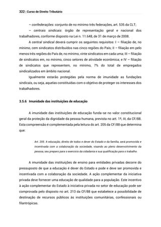 322 | Curso de Direito Tributário
– confederações: conjunto de no mínimo três federações, art. 535 da CLT;
– centrais sindicais: órgão de representação geral e nacional dos
trabalhadores, conforme disposto na Lei n. 11.648, de 31 de março de 2008.
A central sindical deverá cumprir os seguintes requisitos: I – filiação de, no
mínimo, cem sindicatos distribuídos nas cinco regiões do País; II – filiação em pelo
menos três regiões do País de, no mínimo, vinte sindicatos em cada uma; III – filiação
de sindicatos em, no mínimo, cinco setores de atividade econômica; e IV – filiação
de sindicatos que representem, no mínimo, 7% do total de empregados
sindicalizados em âmbito nacional.
Igualmente estarão protegidas pela norma de imunidade as fundações
sindicais, ou seja, aquelas constituídas com o objetivo de proteger os interesses dos
trabalhadores.
3.5.6 Imunidade das instituições de educação
A imunidade das instituições de educação funda-se no valor constitucional
geral da proteção da dignidade da pessoa humana, prevista no art. 1º, III, da CF/88.
Esta compreensão é complementada pela leitura do art. 205 da CF/88 que determina
que:
Art. 205. A educação, direito de todos e dever do Estado e da família, será promovida e
incentivada com a colaboração da sociedade, visando ao pleno desenvolvimento da
pessoa, seu preparo para o exercício da cidadania e sua qualificação para o trabalho.
A imunidade das instituições de ensino para entidades privadas decorre do
pressuposto de que a educação é dever do Estado e pode e deve ser promovida e
incentivada com a colaboração da sociedade. A ação complementar da iniciativa
privada deve fornecer uma educação de qualidade para a população. Este incentivo
à ação complementar do Estado à iniciativa privada no setor de educação pode ser
comprovada pelo disposto no art. 213 da CF/88 que estabelece a possibilidade de
destinação de recursos públicos às instituições comunitárias, confessionais ou
filantrópicas.
 