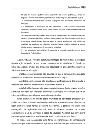 Paulo Caliendo | 323
Art. 213. Os recursos públicos serão destinados às escolas públicas, podendo ser
dirigidos a escolas comunitárias, confessionais ou filantrópicas, definidas em lei, que:
I – comprovem finalidade não lucrativa e apliquem seus excedentes financeiros em
educação;
II – assegurem a destinação de seu patrimônio a outra escola comunitária,
filantrópica ou confessional, ou ao Poder Público, no caso de encerramento de suas
atividades.
§
1 º Os recursos de que trata este artigo poderão ser destinados a bolsas de estudo para
o ensino fundamental e médio, na forma da lei, para os que demonstrarem insuficiência
de recursos, quando houver falta de vagas e cursos regulares da rede pública na
localidade da residência do educando, ficando o Poder Público obrigado a investir
prioritariamente na expansão de sua rede na localidade.
§
2 º As atividades universitárias de pesquisa e extensão poderão receber apoio
financeiro do Poder Público.
A Lei n. 9.532/97 reforçou esta fundamentação da imunidade às instituições
de educação em razão de seu caráter complementar às atividades do Estado, ao
limitá-la aos casos em que seja prestado à população em geral, sem fins lucrativos.
São instituições de educação:
– instituições comunitárias: são aquelas em que a comunidade organizada
proporciona o acesso ao ensino, conforme determinadas regras;
– entidades confessionais: são aquelas que professam uma determinada fé
religiosa e se dedicam a determinada atividade de ensino; e
– entidades filantrópicas: são as pessoas jurídicas de direito privado sem fins
lucrativos que têm por finalidade essencial a prestação de serviços sociais de
interesse público, especialmente aos mais necessitados.
Estão excluídas do âmbito desta imunidade as atividades praticadas por
clubes esportivos, entidades assistenciais, culturais, ambientais, carnavalescas e de
lazer, além de outras formas de ensino não formal. O conceito de ensino está
consagrado na legislação nacional sobre o sistema nacional de ensino,
especialmente a Lei de Diretrizes e Bases da Educação Nacional, que serve como
parâmetro para os ensinos fundamental e médio, conforme a Lei n. 5.692/71.
O ensino será considerado uma forma de transmissão de conhecimento
organizado por meio de currículos aprovados mediante lei (educação formal ou
 