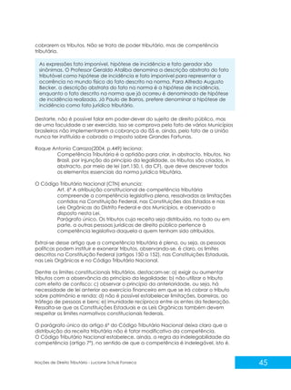 45
Noções de Direito Tributário - Luciane Schulz Fonseca
cobrarem os tributos. Não se trata de poder tributário, mas de competência
tributária.
As expressões fato imponível, hipótese de incidência e fato gerador são
sinônimas. O Professor Geraldo Ataliba denomina a descrição abstrata do fato
tributável como hipótese de incidência e fato imponível para representar a
ocorrência no mundo físico do fato descrito na norma. Para Alfredo Augusto
Becker, a descrição abstrata do fato na norma é a hipótese de incidência,
enquanto o fato descrito na norma que já ocorreu é denominado de hipótese
de incidência realizada. Já Paulo de Barros, prefere denominar a hipótese de
incidência como fato jurídico tributário.
Destarte, não é possível falar em poder-dever do sujeito de direito público, mas
de uma faculdade a ser exercida. Isso se comprova pelo fato de vários Municípios
brasileiros não implementarem a cobrança do ISS e, ainda, pelo fato de a União
nunca ter instituído e cobrado o Imposto sobre Grandes Fortunas.
Roque Antonio Carraza(2004, p.449) leciona:
Competência Tributária é a aptidão para criar, in abstracto, tributos. No
Brasil, por injunção do princípio da legalidade, os tributos são criados, in
abstracto, por meio de lei (art.150, I, da CF), que deve descrever todos
os elementos essenciais da norma jurídica tributária.
O Código Tributário Nacional (CTN) enuncia:
Art. 6º A atribuição constitucional de competência tributária
compreende a competência legislativa plena, ressalvadas as limitações
contidas na Constituição Federal, nas Constituições dos Estados e nas
Leis Orgânicas do Distrito Federal e dos Municípios, e observado o
disposto nesta Lei.
Parágrafo único. Os tributos cuja receita seja distribuída, no todo ou em
parte, a outras pessoas jurídicas de direito público pertence à
competência legislativa daquela a quem tenham sido atribuídos.
Extrai-se desse artigo que a competência tributária é plena, ou seja, as pessoas
políticas podem instituir e exonerar tributos, observando-se, é claro, os limites
descritos na Constituição Federal (artigos 150 a 152), nas Constituições Estaduais,
nas Leis Orgânicas e no Código Tributário Nacional.
Dentre os limites constitucionais tributários. destacam-se: a) exigir ou aumentar
tributos com a observância do princípio da legalidade; b) não utilizar o tributo
com efeito de confisco; c) observar o princípio da anterioridade, ou seja, há
necessidade de lei anterior ao exercício financeiro em que se irá cobrar o tributo
sobre patrimônio e renda; d) não é possível estabelecer limitações, barreiras, ao
tráfego de pessoas e bens; e) imunidade recíproca entre os entes da federação.
Ressalta-se que as Constituições Estaduais e as Leis Orgânicas também devem
respeitar os limites normativos constitucionais federais.
O parágrafo único do artigo 6º do Código Tributário Nacional deixa claro que a
distribuição da receita tributária não é fator modificativo da competência.
O Código Tributário Nacional estabelece, ainda, a regra da indelegabilidade da
competência (artigo 7º), no sentido de que a competência é indelegável, isto é,
 