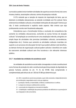 324 | Curso de Direito Tributário
curricular) e poderá incluir também atividades de suporte ao ensino formal, tais como
museus, teatros, associações culturais, centros de pesquisa e estudo.
O STJ entende que a isenção do imposto de importação de bens, que se
destinem à entidades educacionais, se estende à entidade com fim cultural. Seria
extensível às entidades culturais a imunidade instituições de educação? Cremos que
não. O texto constitucional é explícito neste aspecto. Não cremos que seja
juridicamente correto nem fiscalmente adequado.
Entendemos que a Constituição limitou a exclusão de competência tão
somente às entidades educacionais, excluindo as outras formas de atuação
cultural. Tal ampliação se constituiria em uma ampliação indevida, atingindo um
amplo leque de atividades não previstas (entidades culturais, carnavalescas,
indigenistas etc.). Cremos que somente as atividades culturais inseridas em
suporte a um processo de educação formal é que podem pleitear este benefício,
as demais formas de organização cultural podem solicitar o benefício em razão
de exercerem atividade cultural sem fins lucrativos e de relevante interesse
público.
3.5.7 Imunidade das entidades de assistência social
As entidades de assistência social estão consagradas no texto constitucional
como formas de proteção do valor constitucional geral da proteção da dignidade da
pessoa humana, prevista no art. 1º, III, da CF/88. Esta compreensão é
complementada pela leitura do art. 203 da CF/88 que determina que:
Art. 203. A assistência social será prestada a quem dela necessitar, independentemente
de contribuição à seguridade social, e tem por objetivos:
I – a proteção à família, à maternidade, à infância, à adolescência e à velhice;
II – o amparo às crianças e adolescentes carentes;
III – a promoção da integração ao mercado de trabalho;
IV – a habilitação e reabilitação das pessoas portadoras de deficiência e a promoção de
sua integração à vida comunitária;
 