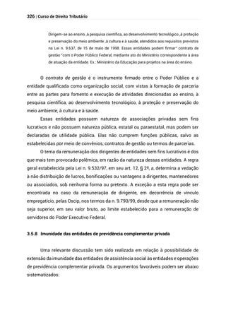 326 | Curso de Direito Tributário
Dirigem-se ao ensino ,à pesquisa científica, ao desenvolvimento tecnológico ,à proteção
e preservação do meio ambiente ,à cultura e à saúde, atendidos aos requisitos previstos
na Lei n. 9.637, de 15 de maio de 1998. Essas entidades podem firmar“ contrato de
gestão ”com o Poder Público Federal, mediante ato do Ministério correspondente à área
de atuação da entidade. Ex.: Ministério da Educação para projetos na área do ensino.
O contrato de gestão é o instrumento firmado entre o Poder Público e a
entidade qualificada como organização social, com vistas à formação de parceria
entre as partes para fomento e execução de atividades direcionadas ao ensino, à
pesquisa científica, ao desenvolvimento tecnológico, à proteção e preservação do
meio ambiente, à cultura e à saúde.
Essas entidades possuem natureza de associações privadas sem fins
lucrativos e não possuem natureza pública, estatal ou paraestatal, mas podem ser
declaradas de utilidade pública. Elas não cumprem funções públicas, salvo as
estabelecidas por meio de convênios, contratos de gestão ou termos de parcerias.
O tema da remuneração dos dirigentes de entidades sem fins lucrativos é dos
que mais tem provocado polêmica, em razão da natureza dessas entidades. A regra
geral estabelecida pela Lei n. 9.532/97, em seu art. 12, § 2º, a, determina a vedação
à não distribuição de lucros, bonificações ou vantagens a dirigentes, mantenedores
ou associados, sob nenhuma forma ou pretexto. A exceção a esta regra pode ser
encontrada no caso da remuneração de dirigente, em decorrência de vínculo
empregatício, pelas Oscip, nos termos da n. 9.790/99, desde que a remuneração não
seja superior, em seu valor bruto, ao limite estabelecido para a remuneração de
servidores do Poder Executivo Federal.
3.5.8 Imunidade das entidades de previdência complementar privada
Uma relevante discussão tem sido realizada em relação à possibilidade de
extensão da imunidade das entidades de assistência social às entidades e operações
de previdência complementar privada. Os argumentos favoráveis podem ser abaixo
sistematizados:
 