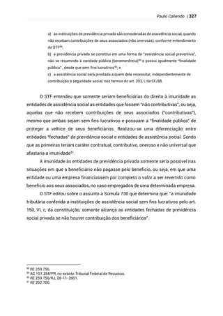 Paulo Caliendo | 327
a) as instituições de previdência privada são consideradas de assistência social, quando
não recebam contribuições de seus associados (não onerosas), conforme entendimento
do STF88
;
b) a previdência privada se constitui em uma forma de “assistência social preventiva”,
não se resumindo à caridade pública (benemerência)89
e possui igualmente “finalidade
pública” , desde que sem fins lucrativos90
; e
c) a assistência social será prestada a quem dela necessitar, independentemente de
contribuição à seguridade social, nos termos do art. 203, I, da CF/88.
O STF entendeu que somente seriam beneficiárias do direito à imunidade as
entidades de assistência social as entidades que fossem “não contributivas”, ou seja,
aquelas que não recebem contribuições de seus associados (“contributivas”),
mesmo que ambas sejam sem fins lucrativos e possuam a “finalidade pública” de
proteger a velhice de seus beneficiários. Realizou-se uma diferenciação entre
entidades “fechadas” de previdência social e entidades de assistência social. Sendo
que as primeiras teriam caráter contratual, contributivo, oneroso e não universal que
afastaria a imunidade91.
A imunidade às entidades de previdência privada somente seria possível nas
situações em que o beneficiário não pagasse pelo benefício, ou seja, em que uma
entidade ou uma empresa financiassem por completo o valor a ser revertido como
benefício aos seus associados, no caso empregados de uma determinada empresa.
O STF editou sobre o assunto a Súmula 730 que determina que: “a imunidade
tributária conferida a instituições de assistência social sem fins lucrativos pelo art.
150, VI, c, da constituição, somente alcança as entidades fechadas de previdência
social privada se não houver contribuição dos beneficiários”.
88
RE 259.756.
89
AC 101.394/PR, no extinto Tribunal Federal de Recursos.
90 RE 259.756/RJ, 28-11-2001.
91
RE 202.700.
 