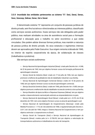 328 | Curso de Direito Tributário
3.5.9 Imunidade das entidades pertencentes ao sistema “S”: Sesi, Senai, Senac,
Sesc, Sescoop, Sebrae, Senar, Set e Senat
O denominado sistema “S” representa um conjunto de pessoas jurídicas de
direito privado, sem fins lucrativos e direcionadas ao interesse público, classificado
como serviços sociais autônomos. Esses serviços não são delegados pelo poder
público, mas realizam atividades na área de assistência social para a formação
profissional e educação para o trabalho no setor econômico a que estão
vinculados. Eles podem adotar diversas formas jurídicas, mas mantém a natureza
de pessoa jurídica de direito privado. Os seus estatutos e regimentos internos
devem ser aprovados pelo Poder Executivo. Sua origem remonta à década de 1940,
no interior do espírito corporativista da época, de colaboração de classes
(trabalhadora e produtiva).
São serviços sociais autônomos:
– Serviço Nacional de Aprendizagem Industrial (Senai): criado pelo Decreto-lei n. 4.048,
de 22 de janeiro de 1942, tem por objetivo fornecer cursos de formação profissional de
aprendizagem industrial;
– Serviço Social da Indústria (Sesi): criado em 1º de julho de 1946, tem por objetivo
promover a melhoria da qualidade de vida do trabalhador industrial e sua família;
– Serviço Nacional de Aprendizagem Comercial (Senac): criado em 10 de janeiro de
1946, tem por objetivo fornecer cursos na área de aprendizagem comercial;
– Serviço Social do Comércio (Sesc): criado em 1946, pelo Decreto-lei n. 9.853, tem por
objetivo promover a melhoria de vida do trabalhador na área do comércio e de sua família;
– Serviço Brasileiro de Apoio às Micro e Pequenas Empresas (Sebrae): tem por objetivo
auxiliar o desenvolvimento nacional pelo estímulo ao empreendedorismo no país;
– Serviço Nacional de Aprendizagem Rural (Senar): criado pela Lei n. 8.315, de 23 de
dezembro de 1991, tem como objetivo fornecer cursos na área de aprendizagem rural;
– Serviço Nacional de Aprendizagem do Cooperativismo (Sescoop): criado pela
Medida Provisória n. 1.715, de 3 de setembro de 1998, e regulamentado pelo Decreto n.
3.017, de 6 de abril de 1999, integra o Sistema Nacional de Cooperativismo e tem por
objetivo estimular o cooperativismo no Brasil;
– Serviço Social do Transporte (Sest) e Serviço Nacional de Aprendizagem do
Transporte (Senat): criados pela Lei n. 8.706/93, tem por objetivo a valorização de
transportadores autônomos e trabalhadores do setor de transporte.
 