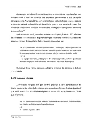 Paulo Caliendo | 329
Os serviços sociais autônomos financiam-se por meio de contribuições que
incidem sobre a folha de salários das empresas pertencentes a sua categoria
correspondente. A jurisprudência tem entendido que a atividade dos serviços sociais
autônomos deverá se beneficiar da imunidade quando sua atuação for sem fins
lucrativos e não houver atividade econômica de prestação de serviços que influencie
a concorrência92.
Aplicam-se aos serviços sociais autônomos a disposição do art. 173 relativas
às atividades econômicas que disputem serviços no âmbito do mercado, afastando
assim as normas de imunidade. Determina este dispositivo que:
Art. 173. Ressalvados os casos previstos nesta Constituição, a exploração direta de
atividade econômica pelo Estado só será permitida quando necessária aos imperativos
da segurança nacional ou a relevante interesse coletivo, conforme definidos em lei.
§
1 º [...]
I – a sujeição ao regime jurídico próprio das empresas privadas, inclusive quanto aos
direitos e obrigações civis, comerciais, trabalhistas e tributários; (Nosso grifo).
O objetivo desta norma está em proteger o princípio da isonomia e da livre
concorrência.
3.5.10Imunidade religiosa
A imunidade religiosa tem por objetivo proteger o valor constitucional do
direito fundamental à liberdade religiosa, sem que existam formas de atuação estatal
que a dificultem. Esta imunidade está prevista no art. 150, VI, b, do texto da CF/88
que determina:
Art. 150. Sem prejuízo de outras garantias asseguradas ao contribuinte, é vedado à União,
aos Estados, ao Distrito Federal e aos Municípios:
[...]
VI – instituir impostos sobre:
92
RE 235.737.
 