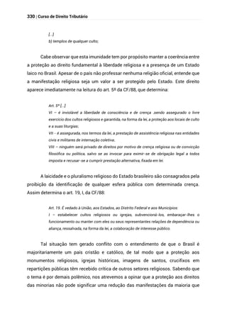 330 | Curso de Direito Tributário
[...]
b) templos de qualquer culto;
Cabe observar que esta imunidade tem por propósito manter a coerência entre
a proteção ao direito fundamental à liberdade religiosa e a presença de um Estado
laico no Brasil. Apesar de o país não professar nenhuma religião oficial, entende que
a manifestação religiosa seja um valor a ser protegido pelo Estado. Este direito
aparece imediatamente na leitura do art. 5º da CF/88, que determina:
Art. 5º [...]
VI – é inviolável a liberdade de consciência e de crença ,sendo assegurado o livre
exercício dos cultos religiosos e garantida, na forma da lei, a proteção aos locais de culto
e a suas liturgias;
VII – é assegurada, nos termos da lei, a prestação de assistência religiosa nas entidades
civis e militares de internação coletiva;
VIII – ninguém será privado de direitos por motivo de crença religiosa ou de convicção
filosófica ou política, salvo se as invocar para eximir-se de obrigação legal a todos
imposta e recusar-se a cumprir prestação alternativa, fixada em lei.
A laicidade e o pluralismo religioso do Estado brasileiro são consagrados pela
proibição da identificação de qualquer esfera pública com determinada crença.
Assim determina o art. 19, I, da CF/88:
Art. 19. É vedado à União, aos Estados, ao Distrito Federal e aos Municípios:
I – estabelecer cultos religiosos ou igrejas, subvencioná-los, embaraçar-lhes o
funcionamento ou manter com eles ou seus representantes relações de dependência ou
aliança, ressalvada, na forma da lei, a colaboração de interesse público.
Tal situação tem gerado conflito com o entendimento de que o Brasil é
majoritariamente um país cristão e católico, de tal modo que a proteção aos
monumentos religiosos, igrejas históricas, imagens de santos, crucifixos em
repartições públicas têm recebido crítica de outros setores religiosos. Sabendo que
o tema é por demais polêmico, nos atrevemos a opinar que a proteção aos direitos
das minorias não pode significar uma redução das manifestações da maioria que
 