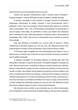 Paulo Caliendo | 331
fazem parte do acervo de identidade cultural nacional.
Existem três grandes entendimentos sobre o alcance desta imunidade 93 ,
podendo proteger o: templo-edificação, templo-atividade ou templo-entidade.
A primeira concepção é mais restritiva e protege somente as edificações
diretamente relacionadas ao templo. Somente o local exclusivamente onde é
celebrado o culto é que será protegido. Estarão desonerados apenas os impostos
sobre a propriedade: IPTU e ITR. O IPVA poderá eventualmente ser desonerado no
caso de igrejas sobre rodas, em caminhões e ônibus, que tenham sido adaptados
para a realização de culto. Serão desonerados os impostos sobre a transmissão da
propriedade: ITBI e ITCD. Trata-se de um entendimento que é restritivo do alcance
da imunidade.
Esta tese identifica a imunidade com o locus onde se exercita o direito
fundamental à liberdade religiosa por meio do culto. São defensores dessa tese:
Paulo de Barros Carvalho, Pontes de Miranda e Sacha Calmon Navarro Coêlho.
O STF possui alguns julgados com uma interpretação mais restritiva. Em um
desses casos, considerou que um lote de um terreno isolado não pode se considerar
solo do edifício do templo.
A segunda concepção de imunidade religiosa se estende para além das
edificações e abrange o conjunto de práticas e atividades dirigidas à realização do
culto. Nessa compreensão, a imunidade se dirige ao conjunto de bens que viabilizam
direta ou indiretamente a prática do culto, incluindo não somente o imóvel onde está
situado o templo, mas também outros lugares de suporte ao exercício religioso, tais
como: a residência do ministro de confissão, o centro de ensino religioso, o centro de
reflexões eclesiásticas e os veículos utilizados para este fim (avião, automóvel etc.).
Em suma, nesta tese, a imunidade se identifica com o actus, ou seja, como se exercita
o direito fundamental à liberdade religiosa por meio do culto. São defensores dessa
tese: Aliomar Baleeiro, Roque Carrazza e Hugo de Brito Machado.
São decisões neste sentido as que entendem que os imóveis relacionados
com a finalidade e o funcionamento da entidade religiosa, mas que estão separados
93
Cf. SABBAG, Eduardo. Ob. cit., 2016, p. 282.
 
