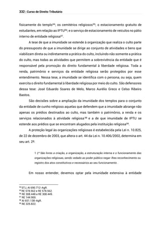 332 | Curso de Direito Tributário
fisicamente do templo94; os cemitérios religiosos95; o estacionamento gratuito de
estudantes, em relação ao IPTU96; e o serviço de estacionamento de veículos no pátio
interno de entidade religiosa97.
A tese de que a imunidade se estende à organização que realiza o culto parte
do pressuposto de que a imunidade se dirige ao conjunto de atividades e bens que
viabilizam direta ou indiretamente a prática do culto, incluindo não somente a prática
do culto, mas todas as atividades que permitem a sobrevivência da entidade que é
responsável pela promoção do direito fundamental à liberdade religiosa. Toda a
renda, patrimônio e serviços da entidade religiosa serão protegidos por esse
entendimento. Nessa tese, a imunidade se identifica com o persona, ou seja, quem
exercita o direito fundamental à liberdade religiosa por meio do culto. São defensores
dessa tese: José Eduardo Soares de Melo, Marco Aurélio Greco e Celso Ribeiro
Bastos.
São decisões sobre a ampliação da imunidade dos templos para o conjunto
da entidade de cunho religioso aquelas que defendem que a imunidade abrange não
apenas os prédios destinados ao culto, mas também o patrimônio, a renda e os
serviços relacionados à atividade religiosa 98 e a de que imunidade de IPTU se
estende aos prédios que se encontram alugados pela instituição religiosa99.
A proteção legal às organizações religiosas é estabelecida pela Lei n. 10.825,
de 22 de dezembro de 2003, que altera o art. 44 da Lei n. 10.406/2002, determina em
seu art. 2º:
§
1 º São livres a criação, a organização, a estruturação interna e o funcionamento das
organizações religiosas, sendo vedado ao poder público negar-lhes reconhecimento ou
registro dos atos constitutivos e necessários ao seu funcionamento .
Em nosso entender, devemos optar pela imunidade extensiva à entidade
94
STJ, AI 690.712-AgR.
95
RE 578.562 e RE 578.562.
96
RE 308.448 e RE 308.449.
97
RE 144.900.
98 AI 651.138-AgR.
99
RE 325.822.
 