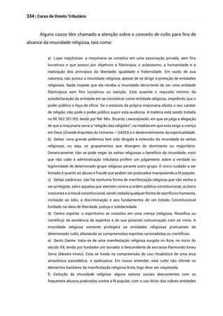 334 | Curso de Direito Tributário
Alguns casos têm chamado a atenção sobre o conceito de culto para fins de
alcance da imunidade religiosa, tais como:
a) Lojas maçônicas: a maçonaria se constitui em uma associação privada, sem fins
lucrativos e que possui por objetivos a filantropia, o aclassismo, a humanidade e a
realização dos princípios da liberdade, igualdade e fraternidade. Em razão de sua
natureza, não possui a imunidade religiosa, apesar de se dirigir à proteção de entidades
religiosas. Nada impede que ela receba a imunidade decorrente de ser uma entidade
filantrópica sem fins lucrativos ou isenção. Está ausente o requisito mínimo da
autodeclaração da entidade em se considerar como entidade religiosa, impedindo que o
poder público o faça de ofício. Se o estatuto da própria maçonaria afasta o seu caráter
de religião, não pode o poder público suprir esta ausência. A matéria está sendo tratada
no RE 562.351/RS, tendo por Rel. Min. Ricardo Lewandowski, em que se julga a alegação
de que a maçonaria seria a “religião das religiões”, na medida em que esta exige a crença
em Deus (Grande Arquiteto do Universo – GADU) e o desenvolvimento da espiritualidade.
b) Seitas: uma grande polêmica tem sido dirigida à extensão da imunidade às seitas
religiosas, ou seja, os grupamentos que divergem do dominante ou majoritário.
Genericamente, não se pode negar às seitas religiosas o benefício da imunidade, visto
que não cabe à administração tributária proferir um julgamento sobre a verdade ou
legitimidade de determinado grupo religioso perante outro grupo. O único cuidado a ser
tomado é quanto ao abuso e fraude que podem ser praticados manipulando a fé popular.
c) Seitas satânicas: não há nenhuma forma de manifestação religiosa que não venha a
ser protegida, salvo aquelas que atentem contra a ordem pública constitucional, os bons
costumes e a moral constitucional, sendo vedada qualquer forma de sacrifícios humanos,
incitação ao ódio, à discriminação e aos fundamentos de um Estado Constitucional
fundado na ideia de liberdade, justiça e solidariedade.
d) Centro espírita: o espiritismo se constitui em uma crença (religiosa, filosófica ou
científica) da existência de espíritos e de sua possível comunicação com os vivos. A
imunidade religiosa somente protegerá as entidades religiosas praticantes de
determinado culto, afastando as compreensões espíritas racionalistas ou científicas.
e) Santo Daime: trata-se de uma manifestação religiosa surgida no Acre, no início do
século XX, tendo por fundador um lavrador e descendente de escravos Raimundo Irineu
Serra (Mestre Irineu). Esta se funda na compreensão do uso ritualístico de uma erva
amazônica psicodélica: o ayahuasca. Em nosso entender, este culto não ofende os
elementos basilares da manifestação religiosa lícita, logo deve ser respeitada.
f) Extinção da imunidade religiosa: alguns setores sociais descontentes com os
frequentes abusos praticados contra a fé popular, com o uso ilícito das nobres entidades
 