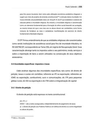 Paulo Caliendo | 335
para fins pouco louváveis, bem como pela utilização econômica predatória chegaram a
sugerir por meio de projetos de emenda constitucional100
a extinção desta imunidade. Em
nosso entender, tal possibilidade viola o art. 60, § 4º, IV, da CF que estabelece o estatuto de
cláusula pétrea à imunidade religiosa. No entanto, a imunidade religiosa é caracterizada
como um elemento fundamental para a formação do ethos social devendo ser protegida,
ao mesmo tempo em que o seu mau uso ou abuso devem ser combatidos, como forma
inclusive de fortalecer as reais e verdadeiras manifestações de exercício do direito
fundamental à liberdade religiosa.
O STF firmou entendimento de que as entidades religiosas são caracterizadas
como sendo instituições de assistência social para fins de imunidade tributária, no
RE 630790/SP, correspondente ao Tema 336, em regime de Recuperação Geral. Essa
caracterização abrange tanto os impostos sobre o seu patrimônio, renda, serviços e
sobre a importação de bens a serem utilizados na consecução de seus objetivos
estatutários.
3.6 Imunidades específicas: impostos e taxas
Cabe analisar algumas das imunidades específicas, tais como: de direito de
petição; taxas e custas em certidões; referente ao IPI na exportação; referentes ao
ICMS na exportação, combustíveis, ouro e comunicações; do ITR para pequenas
glebas rurais; do ISS na exportação e do ITBI sobre a integralização de capital.
3.6.1 Direito de petição
O direito de petição está expresso no texto constitucional:
Art. 5º [...]
XXXIV – são a todos assegurados, independentemente do pagamento de taxas:
a) o direito de petição aos Poderes Públicos em defesa de direitos ou contra ilegalidade
ou abuso de poder;
100
PEC n. 176-A/93.
 