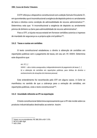 336 | Curso de Direito Tributário
O STF reforçou o dispositivo constitucional com a edição Súmula Vinculante 21,
em que entendeu que é inconstitucional a exigência de depósito prévio e o arrolamento
de bens e direitos como condição de admissibilidade de recurso administrativo101.
Determinou esta que: “é inconstitucional a exigência de depósito ou arrolamento
prévios de dinheiro ou bens para admissibilidade de recurso administrativo”.
Para o STF, a injusta recusa estatal em fornecer certidões autoriza o ingresso
de mandado de segurança ou a própria ação civil pública102.
3.6.2 Taxas e custas em certidões
O texto constitucional estabeleceu o direito à obtenção de certidões em
repartições públicas sem o pagamento de taxas, em seu art. 5º, XXXIV. Determina
este dispositivo que:
Art. 5º [...]
XXXIV – são a todos assegurados, independentemente do pagamento de taxas: [...]
b) a obtenção de certidões em repartições públicas, para defesa de direitos e
esclarecimento de situações de interesse pessoal;
Este entendimento foi reconhecido pelo STF em alguns casos. A Corte se
manifestou no sentido de que a cobrança para a extração de certidões, em
repartições públicas, viola o texto constitucional103.
3.6.3 Imunidade referente ao IPI na exportação
O texto constitucional determina expressamente que o IPI não incide sobre os
produtos industrializados destinados ao exterior. Assim:
101
Vejam-se os precedentes: RE 388.359 e ADI 1.976.
102 RE 472.489-AgR.
103
ADI 2.969.
 