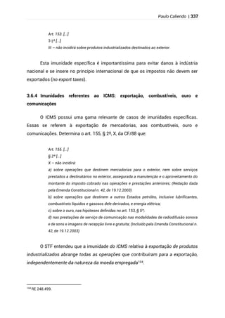 Paulo Caliendo | 337
Art. 153. [...]
§
3 º [...]
III – não incidirá sobre produtos industrializados destinados ao exterior.
Esta imunidade específica é importantíssima para evitar danos à indústria
nacional e se insere no princípio internacional de que os impostos não devem ser
exportados (no export taxes).
3.6.4 Imunidades referentes ao ICMS: exportação, combustíveis, ouro e
comunicações
O ICMS possui uma gama relevante de casos de imunidades específicas.
Essas se referem à exportação de mercadorias, aos combustíveis, ouro e
comunicações. Determina o art. 155, § 2º, X, da CF/88 que:
Art. 155. [...]
§ 2º [...]
X – não incidirá:
a) sobre operações que destinem mercadorias para o exterior, nem sobre serviços
prestados a destinatários no exterior, assegurada a manutenção e o aproveitamento do
montante do imposto cobrado nas operações e prestações anteriores; (Redação dada
pela Emenda Constitucional n. 42, de 19.12.2003)
b) sobre operações que destinem a outros Estados petróleo, inclusive lubrificantes,
combustíveis líquidos e gasosos dele derivados, e energia elétrica;
c) sobre o ouro, nas hipóteses definidas no art. 153, § 5º;
d) nas prestações de serviço de comunicação nas modalidades de radiodifusão sonora
e de sons e imagens de recepção livre e gratuita; (Incluído pela Emenda Constitucional n.
42, de 19.12.2003)
O STF entendeu que a imunidade do ICMS relativa à exportação de produtos
industrializados abrange todas as operações que contribuíram para a exportação,
independentemente da natureza da moeda empregada104.
104
RE 248.499.
 