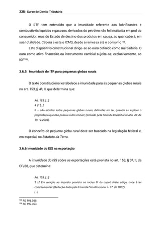 338 | Curso de Direito Tributário
O STF tem entendido que a imunidade referente aos lubrificantes e
combustíveis líquidos e gasosos, derivados do petróleo não foi instituída em prol do
consumidor, mas do Estado de destino dos produtos em causa, ao qual caberá, em
sua totalidade. Caberá a este o ICMS, desde a remessa até o consumo105.
Este dispositivo constitucional dirige-se ao ouro definido como mercadoria. O
ouro como ativo financeiro ou instrumento cambial sujeita-se, exclusivamente, ao
IOF106.
3.6.5 Imunidade do ITR para pequenas glebas rurais
O texto constitucional estabelece a imunidade para as pequenas glebas rurais
no art. 153, § 4º, II, que determina que:
Art. 153. [...]
§
4 º [...]
II – não incidirá sobre pequenas glebas rurais, definidas em lei, quando as explore o
proprietário que não possua outro imóvel; (Incluído pela Emenda Constitucional n. 42, de
19.12.2003).
O conceito de pequena gleba rural deve ser buscado na legislação federal e,
em especial, no Estatuto da Terra.
3.6.6 Imunidade do ISS na exportação
A imunidade do ISS sobre as exportações está prevista no art. 153, § 3º, II, da
CF/88, que determina:
Art. 153. [...]
§
3 º Em relação ao imposto previsto no inciso III do caput deste artigo, cabe à lei
complementar: (Redação dada pela Emenda Constitucional n. 37, de 2002).
[...]
105 RE 198.088.
106
RE 190.363.
 