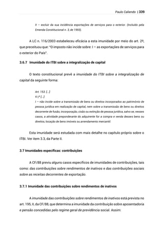 Paulo Caliendo | 339
II – excluir da sua incidência exportações de serviços para o exterior. (Incluído pela
Emenda Constitucional n. 3, de 1993).
A LC n. 116/2003 estabeleceu eficácia a esta imunidade por meio do art. 2º,
que preceituou que: “O imposto não incide sobre: I – as exportações de serviços para
o exterior do País”.
3.6.7 Imunidade do ITBI sobre a integralização de capital
O texto constitucional prevê a imunidade do ITBI sobre a integralização de
capital da seguinte forma:
Art. 153. [...]
§
4 º [...]
I – não incide sobre a transmissão de bens ou direitos incorporados ao patrimônio de
pessoa jurídica em realização de capital, nem sobre a transmissão de bens ou direitos
decorrente de fusão, incorporação, cisão ou extinção de pessoa jurídica, salvo se, nesses
casos, a atividade preponderante do adquirente for a compra e venda desses bens ou
direitos, locação de bens imóveis ou arrendamento mercantil.
Esta imunidade será estudada com mais detalhe no capítulo próprio sobre o
ITBI. Ver item 3.3, da Parte II.
3.7 Imunidades específicas: contribuições
A CF/88 previu alguns casos específicos de imunidades de contribuições, tais
como: das contribuições sobre rendimentos de inativos e das contribuições sociais
sobre as receitas decorrentes de exportação.
3.7.1 Imunidade das contribuições sobre rendimentos de inativos
A imunidade das contribuições sobre rendimentos de inativos está prevista no
art. 195, II, da CF/88, que determina a imunidade da contribuição sobre aposentadoria
e pensão concedidas pelo regime geral de previdência social. Assim:
 
