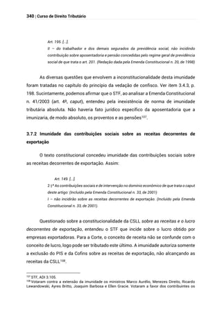 340 | Curso de Direito Tributário
Art. 195. [...].
II – do trabalhador e dos demais segurados da previdência social, não incidindo
contribuição sobre aposentadoria e pensão concedidas pelo regime geral de previdência
social de que trata o art. 201. (Redação dada pela Emenda Constitucional n. 20, de 1998)
As diversas questões que envolvem a inconstitucionalidade desta imunidade
foram tratadas no capítulo do princípio da vedação de confisco. Ver item 3.4.3, p.
198. Sucintamente, podemos afirmar que o STF, ao analisar a Emenda Constitucional
n. 41/2003 (art. 4º, caput), entendeu pela inexistência de norma de imunidade
tributária absoluta. Não haveria fato jurídico específico da aposentadoria que a
imunizaria, de modo absoluto, os proventos e as pensões107.
3.7.2 Imunidade das contribuições sociais sobre as receitas decorrentes de
exportação
O texto constitucional concedeu imunidade das contribuições sociais sobre
as receitas decorrentes de exportação. Assim:
Art. 149. [...].
§
2 º As contribuições sociais e de intervenção no domínio econômico de que trata o caput
deste artigo: (Incluído pela Emenda Constitucional n. 33, de 2001)
I – não incidirão sobre as receitas decorrentes de exportação. (Incluído pela Emenda
Constitucional n. 33, de 2001).
Questionado sobre a constitucionalidade da CSLL sobre as receitas e o lucro
decorrentes de exportação, entendeu o STF que incide sobre o lucro obtido por
empresas exportadoras. Para a Corte, o conceito de receita não se confunde com o
conceito de lucro, logo pode ser tributado este último. A imunidade autoriza somente
a exclusão do PIS e da Cofins sobre as receitas de exportação, não alcançando as
receitas da CSLL108.
107 STF, ADI 3.105.
108
Votaram contra a extensão da imunidade os ministros Marco Aurélio, Menezes Direito, Ricardo
Lewandowski, Ayres Britto, Joaquim Barbosa e Ellen Gracie. Votaram a favor dos contribuintes os
 