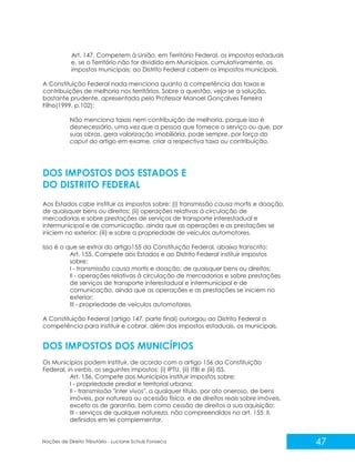 47
Noções de Direito Tributário - Luciane Schulz Fonseca
Art. 147. Competem à União, em Território Federal, os impostos estaduais
e, se o Território não for dividido em Municípios, cumulativamente, os
impostos municipais; ao Distrito Federal cabem os impostos municipais.
A Constituição Federal nada menciona quanto à competência das taxas e
contribuições de melhoria nos territórios. Sobre a questão, veja-se a solução,
bastante prudente, apresentada pelo Professor Manoel Gonçalves Ferreira
Filho(1999, p.102):
Não menciona taxas nem contribuição de melhoria, porque isso é
desnecessário, uma vez que a pessoa que fornece o serviço ou que, por
suas obras, gera valorização imobiliária, pode sempre, por força do
caput do artigo em exame, criar a respectiva taxa ou contribuição.
Aos Estados cabe instituir os impostos sobre: (i) transmissão causa mortis e doação,
de quaisquer bens ou direitos; (ii) operações relativas à circulação de
mercadorias e sobre prestações de serviços de transporte interestadual e
intermunicipal e de comunicação, ainda que as operações e as prestações se
iniciem no exterior; (iii) e sobre a propriedade de veículos automotores.
Isso é o que se extrai do artigo155 da Constituição Federal, abaixo transcrito:
Art. 155. Compete aos Estados e ao Distrito Federal instituir impostos
sobre:
I - transmissão causa mortis e doação, de quaisquer bens ou direitos;
II - operações relativas à circulação de mercadorias e sobre prestações
de serviços de transporte interestadual e intermunicipal e de
comunicação, ainda que as operações e as prestações se iniciem no
exterior;
III - propriedade de veículos automotores.
A Constituição Federal (artigo 147, parte final) outorgou ao Distrito Federal a
competência para instituir e cobrar, além dos impostos estaduais, os municipais.
Os Municípios podem instituir, de acordo com o artigo 156 da Constituição
Federal, in verbis, os seguintes impostos: (i) IPTU, (ii) ITBI e (iii) ISS.
Art. 156. Compete aos Municípios instituir impostos sobre:
I - propriedade predial e territorial urbana;
II - transmissão "inter vivos", a qualquer título, por ato oneroso, de bens
imóveis, por natureza ou acessão física, e de direitos reais sobre imóveis,
exceto os de garantia, bem como cessão de direitos a sua aquisição;
III - serviços de qualquer natureza, não compreendidos no art. 155, II,
definidos em lei complementar.
DOS IMPOSTOS DOS ESTADOS E
DO DISTRITO FEDERAL
DOS IMPOSTOS DOS MUNICÍPIOS
 
