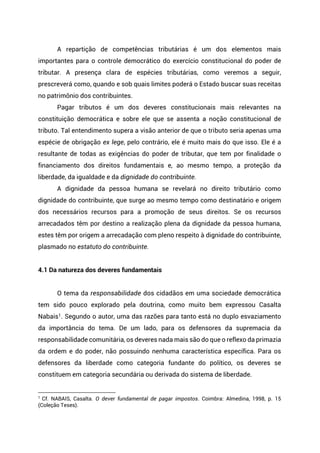 A repartição de competências tributárias é um dos elementos mais
importantes para o controle democrático do exercício constitucional do poder de
tributar. A presença clara de espécies tributárias, como veremos a seguir,
prescreverá como, quando e sob quais limites poderá o Estado buscar suas receitas
no patrimônio dos contribuintes.
Pagar tributos é um dos deveres constitucionais mais relevantes na
constituição democrática e sobre ele que se assenta a noção constitucional de
tributo. Tal entendimento supera a visão anterior de que o tributo seria apenas uma
espécie de obrigação ex lege, pelo contrário, ele é muito mais do que isso. Ele é a
resultante de todas as exigências do poder de tributar, que tem por finalidade o
financiamento dos direitos fundamentais e, ao mesmo tempo, a proteção da
liberdade, da igualdade e da dignidade do contribuinte.
A dignidade da pessoa humana se revelará no direito tributário como
dignidade do contribuinte, que surge ao mesmo tempo como destinatário e origem
dos necessários recursos para a promoção de seus direitos. Se os recursos
arrecadados têm por destino a realização plena da dignidade da pessoa humana,
estes têm por origem a arrecadação com pleno respeito à dignidade do contribuinte,
plasmado no estatuto do contribuinte.
4.1 Da natureza dos deveres fundamentais
O tema da responsabilidade dos cidadãos em uma sociedade democrática
tem sido pouco explorado pela doutrina, como muito bem expressou Casalta
Nabais1. Segundo o autor, uma das razões para tanto está no duplo esvaziamento
da importância do tema. De um lado, para os defensores da supremacia da
responsabilidade comunitária, os deveres nada mais são do que o reflexo da primazia
da ordem e do poder, não possuindo nenhuma característica específica. Para os
defensores da liberdade como categoria fundante do político, os deveres se
constituem em categoria secundária ou derivada do sistema de liberdade.
1 Cf. NABAIS, Casalta. O dever fundamental de pagar impostos. Coimbra: Almedina, 1998, p. 15
(Coleção Teses).
 