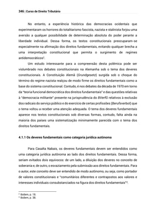 346 | Curso de Direito Tributário
No entanto, a experiência histórica das democracias ocidentais que
experimentaram os horrores do totalitarismo fascista, nazista e stalinista forjou uma
aversão a qualquer possibilidade de determinação absoluta do poder perante a
liberdade individual. Dessa forma, os textos constitucionais preocuparam-se
especialmente na afirmação dos direitos fundamentais, evitando qualquer brecha a
uma interpretação constitucional que permita o surgimento de regimes
antidemocráticos2.
Um estudo interessante para a compreensão desta polêmica pode ser
vislumbrado nos debates constitucionais na Alemanha sob o tema dos deveres
constitucionais. A Constituição Alemã (Grundgesetz) surgida sob o choque do
término do regime nazista realçou de modo firme os direitos fundamentais como a
base do sistema constitucional. Contudo, é nos debates da década de 1970 em torno
da “teoria funcional democrática dos direitos fundamentais” e das questões relativas
à “democracia militante” presente na jurisprudência do BVerfG relativos à exclusão
dos radicais do serviço público e do exercício de certas profissões (Berufsverbot) que
o tema voltou a receber uma atenção adequada. O tema dos deveres fundamentais
aparece nos textos constitucionais sob diversas formas, contudo, falta ainda na
maioria dos países uma sistematização minimamente parecida com o tema dos
direitos fundamentais.
4.1.1 Os deveres fundamentais como categoria jurídica autônoma
Para Casalta Nabais, os deveres fundamentais devem ser entendidos como
uma categoria jurídica autônoma ao lado dos direitos fundamentais. Dessa forma,
seriam evitados dois equívocos: de um lado, a diluição dos deveres no conceito de
soberania e, de outro, o esvaziamento pela submissão aos direitos fundamentais. Para
o autor, este conceito deve ser entendido de modo autônomo, ou seja, como portador
de valores constitucionais e “comunitários diferentes e contrapostos aos valores e
interesses individuais consubstanciados na figura dos direitos fundamentais”3.
2 Ibidem, p. 18.
3
Ibidem, p. 38.
 
