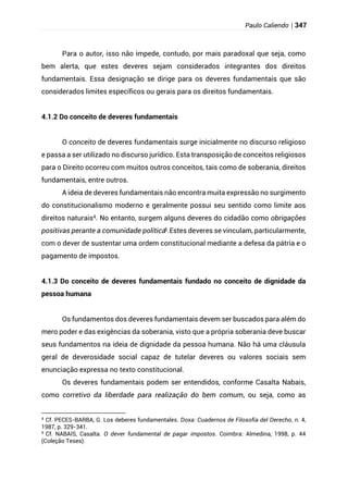 Paulo Caliendo | 347
Para o autor, isso não impede, contudo, por mais paradoxal que seja, como
bem alerta, que estes deveres sejam considerados integrantes dos direitos
fundamentais. Essa designação se dirige para os deveres fundamentais que são
considerados limites específicos ou gerais para os direitos fundamentais.
4.1.2 Do conceito de deveres fundamentais
O conceito de deveres fundamentais surge inicialmente no discurso religioso
e passa a ser utilizado no discurso jurídico. Esta transposição de conceitos religiosos
para o Direito ocorreu com muitos outros conceitos, tais como de soberania, direitos
fundamentais, entre outros.
A ideia de deveres fundamentais não encontra muita expressão no surgimento
do constitucionalismo moderno e geralmente possui seu sentido como limite aos
direitos naturais4. No entanto, surgem alguns deveres do cidadão como obrigações
positivas perante a comunidade política5.Estes deveres se vinculam, particularmente,
com o dever de sustentar uma ordem constitucional mediante a defesa da pátria e o
pagamento de impostos.
4.1.3 Do conceito de deveres fundamentais fundado no conceito de dignidade da
pessoa humana
Os fundamentos dos deveres fundamentais devem ser buscados para além do
mero poder e das exigências da soberania, visto que a própria soberania deve buscar
seus fundamentos na ideia de dignidade da pessoa humana. Não há uma cláusula
geral de deverosidade social capaz de tutelar deveres ou valores sociais sem
enunciação expressa no texto constitucional.
Os deveres fundamentais podem ser entendidos, conforme Casalta Nabais,
como corretivo da liberdade para realização do bem comum, ou seja, como as
4
Cf. PECES-BARBA, G. Los deberes fundamentales. Doxa: Cuadernos de Filosofía del Derecho, n. 4,
1987, p. 329-341.
5 Cf. NABAIS, Casalta. O dever fundamental de pagar impostos. Coimbra: Almedina, 1998, p. 44
(Coleção Teses).
 
