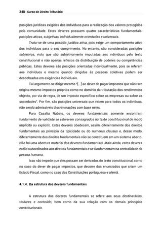 348 | Curso de Direito Tributário
posições jurídicas exigidas dos indivíduos para a realização dos valores protegidos
pela comunidade. Estes deveres possuem quatro características fundamentais:
posições ativas, subjetivas, individualmente orientadas e universais.
Trata-se de uma posição jurídica ativa, pois exige um comportamento ativo
dos indivíduos para o seu cumprimento. No entanto, são consideradas posições
subjetivas, visto que são subjetivamente imputadas aos indivíduos pelo texto
constitucional e não apenas reflexos da distribuição de poderes ou competências
públicas. Estes deveres são posições orientadas individualmente, pois se referem
aos indivíduos e mesmo quando dirigidas às pessoas coletivas podem ser
desdobradas em exigências individuais.
Tal argumento se dirige mesmo “[...] ao dever de pagar impostos que não raro
origina mesmo impostos próprios como no domínio da tributação dos rendimentos
objecto, por via de regra, de um imposto específico sobre as empresas ou sobre as
sociedades”. Por fim, são posições universais que valem para todos os indivíduos,
não sendo admissíveis discriminações com base neles.
Para Casalta Nabais, os deveres fundamentais somente encontram
fundamento de validade se estiverem consagrados no texto constitucional de modo
implícito ou explícito. Estes deveres obedecem, assim, diferentemente dos direitos
fundamentais ao princípio da tipicidade ou do numerus clausus e, desse modo,
diferentemente dos direitos fundamentais não se constituem em um sistema aberto.
Não há uma abertura material dos deveres fundamentais. Mais ainda, estes deveres
estão subordinados aos direitos fundamentais e se fundamentam na centralidade da
pessoa humana.
Isso não impede que eles possam ser derivados do texto constitucional, como
no caso do dever de pagar impostos, que decorre dos enunciados que criam um
Estado Fiscal, como no caso das Constituições portuguesa e alemã.
4.1.4. Da estrutura dos deveres fundamentais
A estrutura dos deveres fundamentais se refere aos seus destinatários,
titulares e conteúdo, bem como da sua relação com os demais princípios
constitucionais.
 