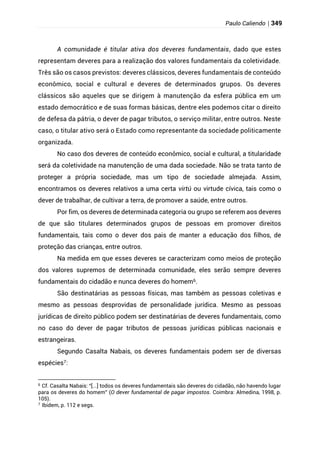 Paulo Caliendo | 349
A comunidade é titular ativa dos deveres fundamentais, dado que estes
representam deveres para a realização dos valores fundamentais da coletividade.
Três são os casos previstos: deveres clássicos, deveres fundamentais de conteúdo
econômico, social e cultural e deveres de determinados grupos. Os deveres
clássicos são aqueles que se dirigem à manutenção da esfera pública em um
estado democrático e de suas formas básicas, dentre eles podemos citar o direito
de defesa da pátria, o dever de pagar tributos, o serviço militar, entre outros. Neste
caso, o titular ativo será o Estado como representante da sociedade politicamente
organizada.
No caso dos deveres de conteúdo econômico, social e cultural, a titularidade
será da coletividade na manutenção de uma dada sociedade. Não se trata tanto de
proteger a própria sociedade, mas um tipo de sociedade almejada. Assim,
encontramos os deveres relativos a uma certa virtú ou virtude cívica, tais como o
dever de trabalhar, de cultivar a terra, de promover a saúde, entre outros.
Por fim, os deveres de determinada categoria ou grupo se referem aos deveres
de que são titulares determinados grupos de pessoas em promover direitos
fundamentais, tais como o dever dos pais de manter a educação dos filhos, de
proteção das crianças, entre outros.
Na medida em que esses deveres se caracterizam como meios de proteção
dos valores supremos de determinada comunidade, eles serão sempre deveres
fundamentais do cidadão e nunca deveres do homem6.
São destinatárias as pessoas físicas, mas também as pessoas coletivas e
mesmo as pessoas desprovidas de personalidade jurídica. Mesmo as pessoas
jurídicas de direito público podem ser destinatárias de deveres fundamentais, como
no caso do dever de pagar tributos de pessoas jurídicas públicas nacionais e
estrangeiras.
Segundo Casalta Nabais, os deveres fundamentais podem ser de diversas
espécies7:
6
Cf. Casalta Nabais: “[...] todos os deveres fundamentais são deveres do cidadão, não havendo lugar
para os deveres do homem” (O dever fundamental de pagar impostos. Coimbra: Almedina, 1998, p.
105).
7
Ibidem, p. 112 e segs.
 