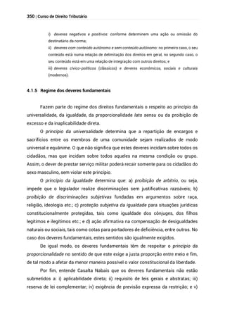 350 | Curso de Direito Tributário
i) deveres negativos e positivos: conforme determinem uma ação ou omissão do
destinatário da norma;
ii) deveres com conteúdo autônomo e sem conteúdo autônomo: no primeiro caso, o seu
conteúdo está numa relação de delimitação dos direitos em geral, no segundo caso, o
seu conteúdo está em uma relação de integração com outros direitos; e
iii) deveres cívico-políticos (clássicos) e deveres econômicos, sociais e culturais
(modernos).
4.1.5 Regime dos deveres fundamentais
Fazem parte do regime dos direitos fundamentais o respeito ao princípio da
universalidade, da igualdade, da proporcionalidade lato sensu ou da proibição de
excesso e da inaplicabilidade direta.
O princípio da universalidade determina que a repartição de encargos e
sacrifícios entre os membros de uma comunidade sejam realizados de modo
universal e equânime. O que não significa que estes deveres incidam sobre todos os
cidadãos, mas que incidam sobre todos aqueles na mesma condição ou grupo.
Assim, o dever de prestar serviço militar poderá recair somente para os cidadãos do
sexo masculino, sem violar este princípio.
O princípio da igualdade determina que: a) proibição de arbítrio, ou seja,
impede que o legislador realize discriminações sem justificativas razoáveis; b)
proibição de discriminações subjetivas fundadas em argumentos sobre raça,
religião, ideologia etc.; c) proteção subjetiva da igualdade para situações jurídicas
constitucionalmente protegidas, tais como igualdade dos cônjuges, dos filhos
legítimos e ilegítimos etc.; e d) ação afirmativa na compensação de desigualdades
naturais ou sociais, tais como cotas para portadores de deficiência, entre outros. No
caso dos deveres fundamentais, estes sentidos são igualmente exigidos.
De igual modo, os deveres fundamentais têm de respeitar o princípio da
proporcionalidade no sentido de que este exige a justa proporção entre meio e fim,
de tal modo a afetar da menor maneira possível o valor constitucional da liberdade.
Por fim, entende Casalta Nabais que os deveres fundamentais não estão
submetidos a: i) aplicabilidade direta; ii) requisito de leis gerais e abstratas; iii)
reserva de lei complementar; iv) exigência de previsão expressa da restrição; e v)
 