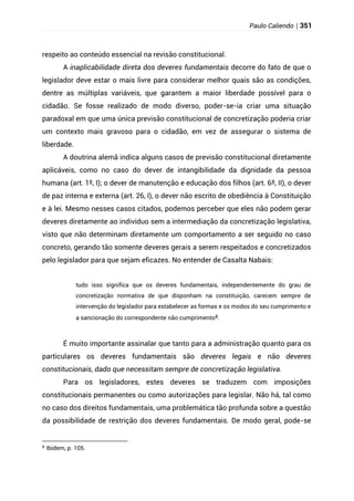 Paulo Caliendo | 351
respeito ao conteúdo essencial na revisão constitucional.
A inaplicabilidade direta dos deveres fundamentais decorre do fato de que o
legislador deve estar o mais livre para considerar melhor quais são as condições,
dentre as múltiplas variáveis, que garantem a maior liberdade possível para o
cidadão. Se fosse realizado de modo diverso, poder-se-ia criar uma situação
paradoxal em que uma única previsão constitucional de concretização poderia criar
um contexto mais gravoso para o cidadão, em vez de assegurar o sistema de
liberdade.
A doutrina alemã indica alguns casos de previsão constitucional diretamente
aplicáveis, como no caso do dever de intangibilidade da dignidade da pessoa
humana (art. 1º, I); o dever de manutenção e educação dos filhos (art. 6º, II), o dever
de paz interna e externa (art. 26, I), o dever não escrito de obediência à Constituição
e à lei. Mesmo nesses casos citados, podemos perceber que eles não podem gerar
deveres diretamente ao indivíduo sem a intermediação da concretização legislativa,
visto que não determinam diretamente um comportamento a ser seguido no caso
concreto, gerando tão somente deveres gerais a serem respeitados e concretizados
pelo legislador para que sejam eficazes. No entender de Casalta Nabais:
tudo isso significa que os deveres fundamentais, independentemente do grau de
concretização normativa de que disponham na constituição, carecem sempre de
intervenção do legislador para estabelecer as formas e os modos do seu cumprimento e
a sancionação do correspondente não cumprimento8.
É muito importante assinalar que tanto para a administração quanto para os
particulares os deveres fundamentais são deveres legais e não deveres
constitucionais, dado que necessitam sempre de concretização legislativa.
Para os legisladores, estes deveres se traduzem com imposições
constitucionais permanentes ou como autorizações para legislar. Não há, tal como
no caso dos direitos fundamentais, uma problemática tão profunda sobre a questão
da possibilidade de restrição dos deveres fundamentais. De modo geral, pode-se
8
Ibidem, p. 105.
 