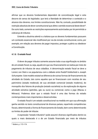 352 | Curso de Direito Tributário
afirmar que os deveres fundamentais dependem de concretização legal e esta
decorre do senso do legislador, que terá a liberdade de determinar o conteúdo e o
alcance dos deveres, nos limites constitucionais. Não há, contudo, possibilidade de
restrição absoluta de dever constitucional que afete o sentido essencial deste dever9.
De outro lado, somente as restrições expressamente autorizadas por lei permitirão a
cobrança de tributos.
Entende a doutrina alemã e a italiana que os deveres fundamentais possuem
um conteúdo essencial não modificável por via da revisão constitucional, como, por
exemplo, em relação aos deveres de pagar impostos, proteger a pátria ou obedecer
a Constituição.
4.1.6 O estado fiscal
O dever de pagar tributos somente assume toda a sua significação no âmbito
de um estado fiscal, ou seja, aquele em que seu financiamento se realiza por meio do
pagamento de tributos de seus cidadãos. A denominação estado fiscal se deve a
Lorenz von Stein e se popularizou com o debate entre Rudolf Goldscheid e Joseph
Schumpeter. Este modelo estatal se diferencia de outras formas de financiamento da
atividade do Estado, tais como aqueles que se financiavam com receitas de seu
patrimônio (estado medieval); de sua atividade comercial (estado moderno), do
monopólio dos fatores de produção (estado socialista) ou da exploração de alguma
atividade extrativa (petróleo, gás ou ouro) ou comercial, como o jogo (Macau e
Mônaco). Podemos dizer que o estado fiscal é uma das formas do estado
contemporâneo mais importantes e desenvolvidas.
O estado fiscal é um estado constitucional na medida em que sua afirmação
ganha sentido no texto constitucional de diversos países, repartindo competências
fiscais, determinando a forma de financiamento do Estado, bem como determinando
os limites do poder de tributar.
A expressão “estado tributário” pode assumir diversos significados dentre os
quais o mais destacado é o de um Estado financiado por meio de tributos
9
Ibidem, p. 173-174.
 