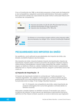 48 Noções de Direito Tributário - Luciane Schulz Fonseca
Com a Constituição de 1988, os Municípios passaram a fazer parte da Federação
e, de conseqüência, adquiriram autonomia administrativa, financeira e política.
Essa autonomia advém da capacidade de poder instituir e arrecadar tributos em
sua esfera de competência.
Impostos da União: II, IE, IR, IPI, IOF, ITR e Grandes Fortunas.
Impostos dos Estados: ITCMD, ICMS e IPVA.
Impostos dos Municípios: IPTU, ITBI e ISS.
Os Estados e os Municípios podem instituir outros impostos além
dos enumerados nos artigos 155 e 156 da Constituição Federal?
PECULIARIDADES DOS IMPOSTOS DA UNIÃO
Na seqüência, você verificará as peculiaridades dos impostos da União, dos
Estados, do Distrito Federal e dos Municípios.
São impostos da União, impostos federais: imposto de importação; imposto de
exportação; imposto sobre a renda e proventos de qualquer natureza; imposto
sobre produtos industrializados; imposto sobre operações de crédito, câmbio e
seguro, ou relativos a títulos ou valores mobiliários; imposto sobre a propriedade
territorial rural; e, imposto sobre grandes fortunas. Seguem comentários acerca de
cada um.
a) Imposto de Importação - II
O Imposto de Importação também é conhecido por “tarifa aduaneira” ou
“imposto regulatório”. Seu objetivo é mais regular o comércio exterior do que
propriamente uma arrecadação para a União, isto é, sua função é extrafiscal.
Sua previsão está no artigo 19 do Código Tributário Nacional.
Art. 19. O imposto, de competência da União, sobre importação de
produtos estrangeiros tem como fato gerador a entrada destes no
território nacional.
Não basta o simples ingresso no território nacional. É necessário que, para a
incidência do imposto, os bens devam ser destinados a permanecer de forma
definitiva no País. Nesse contexto, quando os navios e aeronaves que ingressam
 
