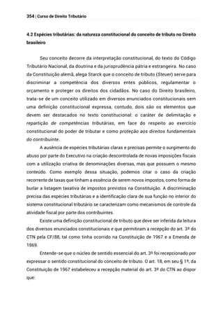 354 | Curso de Direito Tributário
4.2 Espécies tributárias: da natureza constitucional do conceito de tributo no Direito
brasileiro
Seu conceito decorre da interpretação constitucional, do texto do Código
Tributário Nacional, da doutrina e da jurisprudência pátria e estrangeira. No caso
da Constituição alemã, alega Starck que o conceito de tributo (Steuer) serve para
discriminar a competência dos diversos entes públicos, regulamentar o
orçamento e proteger os direitos dos cidadãos. No caso do Direito brasileiro,
trata-se de um conceito utilizado em diversos enunciados constitucionais sem
uma definição constitucional expressa, contudo, dois são os elementos que
devem ser destacados no texto constitucional: o caráter de delimitação e
repartição de competências tributárias, em face do respeito ao exercício
constitucional do poder de tributar e como proteção aos direitos fundamentais
do contribuinte.
A ausência de espécies tributárias claras e precisas permite o surgimento do
abuso por parte do Executivo na criação descontrolada de novas imposições fiscais
com a utilização criativa de denominações diversas, mas que possuem o mesmo
conteúdo. Como exemplo dessa situação, podemos citar o caso da criação
recorrente de taxas que tinham a essência de serem novos impostos, como forma de
burlar a listagem taxativa de impostos previstos na Constituição. A discriminação
precisa das espécies tributárias e a identificação clara de sua função no interior do
sistema constitucional tributário se caracterizam como mecanismos de controle da
atividade fiscal por parte dos contribuintes.
Existe uma definição constitucional de tributo que deve ser inferida da leitura
dos diversos enunciados constitucionais e que permitiram a recepção do art. 3º do
CTN pela CF/88, tal como tinha ocorrido na Constituição de 1967 e a Emenda de
1969.
Entende-se que o núcleo de sentido essencial do art. 3º foi recepcionado por
expressar o sentido constitucional do conceito de tributo. O art. 18, em seu § 1º, da
Constituição de 1967 estabeleceu a recepção material do art. 3º do CTN ao dispor
que:
 