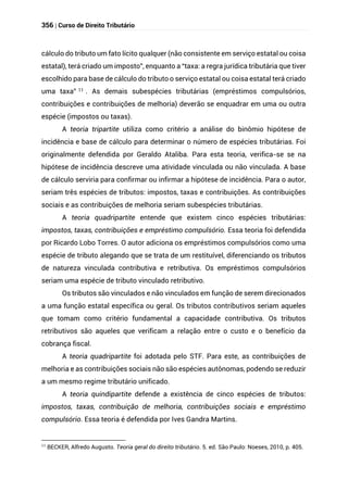 356 | Curso de Direito Tributário
cálculo do tributo um fato lícito qualquer (não consistente em serviço estatal ou coisa
estatal), terá criado um imposto”, enquanto a “taxa: a regra jurídica tributária que tiver
escolhido para base de cálculo do tributo o serviço estatal ou coisa estatal terá criado
uma taxa” 11 . As demais subespécies tributárias (empréstimos compulsórios,
contribuições e contribuições de melhoria) deverão se enquadrar em uma ou outra
espécie (impostos ou taxas).
A teoria tripartite utiliza como critério a análise do binômio hipótese de
incidência e base de cálculo para determinar o número de espécies tributárias. Foi
originalmente defendida por Geraldo Ataliba. Para esta teoria, verifica-se se na
hipótese de incidência descreve uma atividade vinculada ou não vinculada. A base
de cálculo serviria para confirmar ou infirmar a hipótese de incidência. Para o autor,
seriam três espécies de tributos: impostos, taxas e contribuições. As contribuições
sociais e as contribuições de melhoria seriam subespécies tributárias.
A teoria quadripartite entende que existem cinco espécies tributárias:
impostos, taxas, contribuições e empréstimo compulsório. Essa teoria foi defendida
por Ricardo Lobo Torres. O autor adiciona os empréstimos compulsórios como uma
espécie de tributo alegando que se trata de um restituível, diferenciando os tributos
de natureza vinculada contributiva e retributiva. Os empréstimos compulsórios
seriam uma espécie de tributo vinculado retributivo.
Os tributos são vinculados e não vinculados em função de serem direcionados
a uma função estatal específica ou geral. Os tributos contributivos seriam aqueles
que tomam como critério fundamental a capacidade contributiva. Os tributos
retributivos são aqueles que verificam a relação entre o custo e o benefício da
cobrança fiscal.
A teoria quadripartite foi adotada pelo STF. Para este, as contribuições de
melhoria e as contribuições sociais não são espécies autônomas, podendo se reduzir
a um mesmo regime tributário unificado.
A teoria quindipartite defende a existência de cinco espécies de tributos:
impostos, taxas, contribuição de melhoria, contribuições sociais e empréstimo
compulsório. Essa teoria é defendida por Ives Gandra Martins.
11
BECKER, Alfredo Augusto. Teoria geral do direito tributário. 5. ed. São Paulo: Noeses, 2010, p. 405.
 