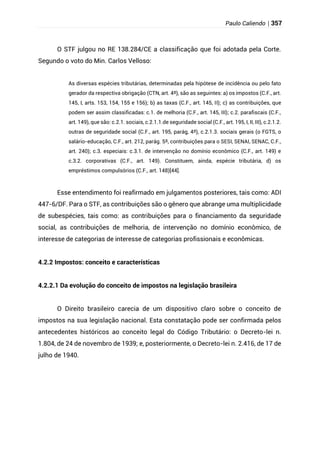 Paulo Caliendo | 357
O STF julgou no RE 138.284/CE a classificação que foi adotada pela Corte.
Segundo o voto do Min. Carlos Velloso:
As diversas espécies tributárias, determinadas pela hipótese de incidência ou pelo fato
gerador da respectiva obrigação (CTN, art. 4º), são as seguintes: a) os impostos (C.F., art.
145, I, arts. 153, 154, 155 e 156); b) as taxas (C.F., art. 145, II); c) as contribuições, que
podem ser assim classificadas: c.1. de melhoria (C.F., art. 145, III); c.2. parafiscais (C.F.,
art. 149), que são: c.2.1. sociais, c.2.1.1.de seguridade social (C.F., art. 195, I, II, III), c.2.1.2.
outras de seguridade social (C.F., art. 195, parág, 4º), c.2.1.3. sociais gerais (o FGTS, o
salário-educação, C.F., art. 212, parág. 5º, contribuições para o SESI, SENAI, SENAC, C.F.,
art. 240); c.3. especiais: c.3.1. de intervenção no domínio econômico (C.F., art. 149) e
c.3.2. corporativas (C.F., art. 149). Constituem, ainda, espécie tributária, d) os
empréstimos compulsórios (C.F., art. 148)[44].
Esse entendimento foi reafirmado em julgamentos posteriores, tais como: ADI
447-6/DF. Para o STF, as contribuições são o gênero que abrange uma multiplicidade
de subespécies, tais como: as contribuições para o financiamento da seguridade
social, as contribuições de melhoria, de intervenção no domínio econômico, de
interesse de categorias de interesse de categorias profissionais e econômicas.
4.2.2 Impostos: conceito e características
4.2.2.1 Da evolução do conceito de impostos na legislação brasileira
O Direito brasileiro carecia de um dispositivo claro sobre o conceito de
impostos na sua legislação nacional. Esta constatação pode ser confirmada pelos
antecedentes históricos ao conceito legal do Código Tributário: o Decreto-lei n.
1.804, de 24 de novembro de 1939; e, posteriormente, o Decreto-lei n. 2.416, de 17 de
julho de 1940.
 
