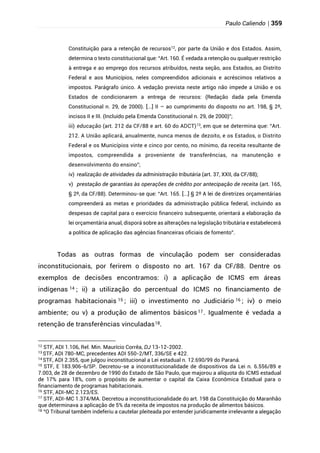 Paulo Caliendo | 359
Constituição para a retenção de recursos12
, por parte da União e dos Estados. Assim,
determina o texto constitucional que: “Art. 160. É vedada a retenção ou qualquer restrição
à entrega e ao emprego dos recursos atribuídos, nesta seção, aos Estados, ao Distrito
Federal e aos Municípios, neles compreendidos adicionais e acréscimos relativos a
impostos. Parágrafo único. A vedação prevista neste artigo não impede a União e os
Estados de condicionarem a entrega de recursos: (Redação dada pela Emenda
Constitucional n. 29, de 2000). [...] II – ao cumprimento do disposto no art. 198, § 2º,
incisos II e III. (Incluído pela Emenda Constitucional n. 29, de 2000)”;
iii) educação (art. 212 da CF/88 e art. 60 do ADCT)13
, em que se determina que: “Art.
212. A União aplicará, anualmente, nunca menos de dezoito, e os Estados, o Distrito
Federal e os Municípios vinte e cinco por cento, no mínimo, da receita resultante de
impostos, compreendida a proveniente de transferências, na manutenção e
desenvolvimento do ensino”;
iv) realização de atividades da administração tributária (art. 37, XXII, da CF/88);
v) prestação de garantias às operações de crédito por antecipação de receita (art. 165,
§ 2º, da CF/88). Determinou-se que: “Art. 165. [...] § 2º A lei de diretrizes orçamentárias
compreenderá as metas e prioridades da administração pública federal, incluindo as
despesas de capital para o exercício financeiro subsequente, orientará a elaboração da
lei orçamentária anual, disporá sobre as alterações na legislação tributária e estabelecerá
a política de aplicação das agências financeiras oficiais de fomento”.
Todas as outras formas de vinculação podem ser consideradas
inconstitucionais, por ferirem o disposto no art. 167 da CF/88. Dentre os
exemplos de decisões encontramos: i) a aplicação de ICMS em áreas
indígenas 14 ; ii) a utilização do percentual do ICMS no financiamento de
programas habitacionais 15 ; iii) o investimento no Judiciário 16 ; iv) o meio
ambiente; ou v) a produção de alimentos básicos 17. Igualmente é vedada a
retenção de transferências vinculadas18.
12
STF, ADI 1.106, Rel. Min. Maurício Corrêa, DJ 13-12-2002.
13
STF, ADI 780-MC, precedentes ADI 550-2/MT, 336/SE e 422.
14
STF, ADI 2.355, que julgou inconstitucional a Lei estadual n. 12.690/99 do Paraná.
15
STF, E 183.906-6/SP. Decretou-se a inconstitucionalidade de dispositivos da Lei n. 6.556/89 e
7.003, de 28 de dezembro de 1990 do Estado de São Paulo, que majorou a alíquota do ICMS estadual
de 17% para 18%, com o propósito de aumentar o capital da Caixa Econômica Estadual para o
financiamento de programas habitacionais.
16
STF, ADI-MC 2.123/ES.
17 STF, ADI-MC 1.374/MA. Decretou a inconstitucionalidade do art. 198 da Constituição do Maranhão
que determinava a aplicação de 5% da receita de impostos na produção de alimentos básicos.
18
“O Tribunal também indeferiu a cautelar pleiteada por entender juridicamente irrelevante a alegação
 