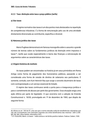 360 | Curso de Direito Tributário
4.2.3 Taxa: distinção entre taxa e preço público (tarifa)
a) Das taxas
O regime normativo das taxas é um dos pontos mais destacados na repartição
de competências tributárias. É a forma de remuneração pelo uso de uma atividade
diretamente direcionada ao contribuinte, específica e divisível.
b) Natureza jurídica das taxas
Mario Pugliese demonstrará em famosa monografia sobre o assunto o grande
número de teorias sobre os fundamentos jurídicos da distinção entre impostos e
taxas19, tarefa que coube especialmente à teoria das finanças a estruturação de
argumentos sobre as características das taxas.
c) Origem histórica do instituto
As taxas podem ser encontradas na história já em seus primórdios em Roma
Antiga como forma de pagamento dos funcionários públicos, passando a ser
considerada uma forma de cessão de direitos de soberania aos particulares. É
somente, contudo, com Kurt Heinrich Rau que surge o conceito doutrinário de taxas
com contraprestação a um serviço essencial do Estado.
O regime das taxas continuava sendo a porta para a insegurança jurídica e
para o cometimento de abusos por parte dos governantes. Essa situação exigiu uma
ação efetiva por parte do legislador. O que ocorreria com a adoção da Emenda
Constitucional n. 18/65, promulgada em 1º de dezembro de 1965, que dispôs da
seguinte forma:
de ofensa ao art. 160 da CF, uma vez que a norma atacada cuida de transferências voluntárias que
não são incompatíveis com restrições impostas aos entes beneficiários das mesmas.” (ADI 2.238-
MC, Rel. Min. Ilmar Galvão, Informativo 267).
19
Cf. PUGLIESE, Mario. Le tasse – nella scienza e nel diritto positivo italiano. Padova: Cedam, 1930.
 